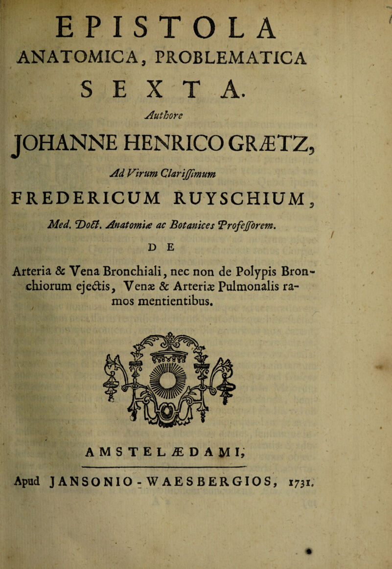 EPISTOLA ANATOMICA, PROBLEMATICA SEXTA. ' Authore JOHANNE HENRIGO GRiETZ, Ad Virum QlariJJimum FREDERICUM RUYSCHIUM, . ^ - f Med. Anatomta ac Botanices ‘Profeffbrem, DE Arteria & Vena Bronchiali, nec non de Polypis Bron¬ chiorum ejectis. Venae & Arteriae Pulmonalis ra¬ mos mentientibus. AMSTELiEDAMI, X Apud JANSONIO : W AESBERGIOS, 1731;