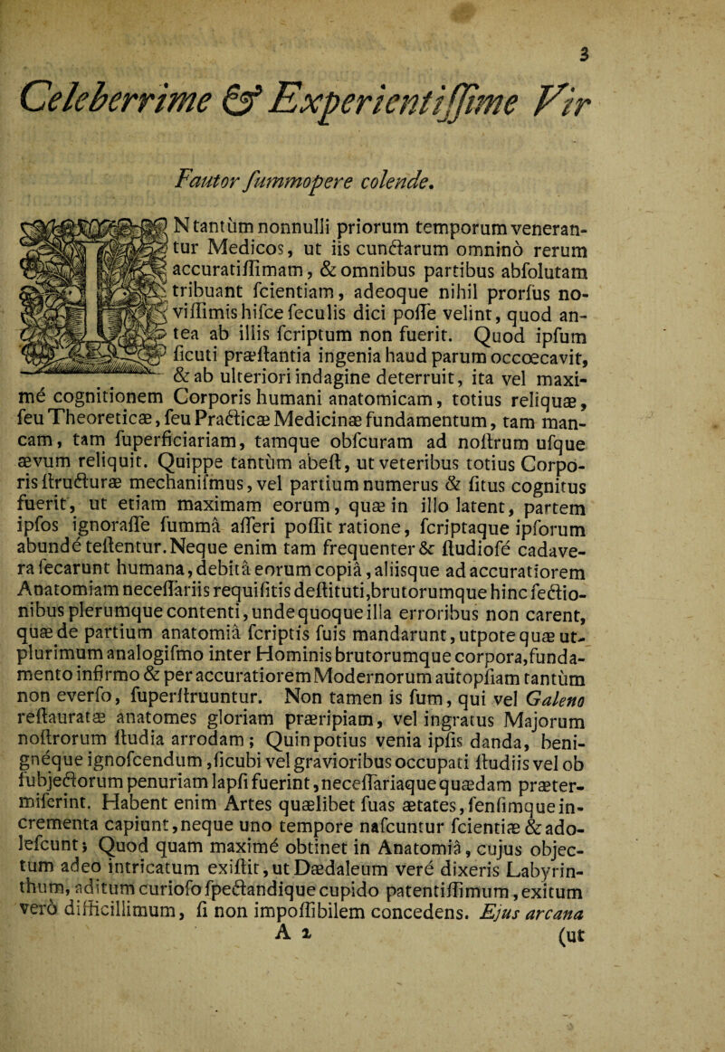 Celeberrime ^ Experientijjime Vir Fautor fummopere colende. N tantum nonnulli priorum temporum veneran¬ tur Medicos, ut iis cundiarum omnino rerum accuratiffimam, & omnibus partibus abfolutam tribuant fcientiam, adeoque nihil proriiis no- viffimishifcefeculis dici poflTe velint, quod an¬ tea ab illis fcriptum non fuerit. Quod ipfum ficuti praeftantia ingenia haud parum occoecavit, & ab ulteriori indagine deterruit, ita vel maxi¬ me cognitionem Corporis humani anatomicam, totius reliquae, feuTheoreticaB,feuPra6licae Medicinae fundamentum, tam man¬ cam, tam fuperficiariam, tamque obfcuram ad noftrum ufque aevum reliquit. Quippe tantum abeft, ut veteribus totius Corpo¬ ris itrufturae mecnanifmus, vel partium numerus & fitus cognitus fuerit, ut etiam maximam eorum, qua in illo latent, partem ipfos ignoraffe fumma alTeri poffit ratione, fcriptaque ipforum abundbteftentur. Neque enim tam frequenter & ftudiofe cadave¬ ra fecarunt humana, debita eorum copia, aliisque ad accuratiorem Anatomiam neceilariis requifitis deftituti,brutorumque hinc feftio- nibusplerutnque contenti, unde quoque illa erroribus non carent, quae de partium anatomia fcriptis fuis mandarunt, utpote quas ut- plurimum analogifmo inter Hominis brutorumque corpora,funda¬ mento infirmo & per accuratiorem Modernorum autopfiam tantum non everfo, fuperliruuntur. Non tamen is fum, qui vel Galeno reftauratae anatomes gloriam praeripiam, vel ingratus Majorum noftrorum fludia arrodam; Quinpotius venia ipfis danda, beni- gnequeignofcendum ,ficubi vel gravioribus occupati ftudiisvelob iubjeftorum penuriam lapfi fuerint, neceflariaque q u$dam praeter- miferint. Habent enim Artes quaelibet fuas aetates,fenfimquein¬ crementa capiunt,neque uno tempore nafcuntur fcientiae &ado- lefcunt; Quod quam maximd obtinet in Anatomia, cujus objec¬ tum adeo intricatum exiftit, ut Daedaleum vere dixeris Lab)mn- thurn, aditum curiofofpedandique cupido patentifTimum, exitum vero difficillimum, fi non impoffibilem concedens. Ejus arcana A X (ut