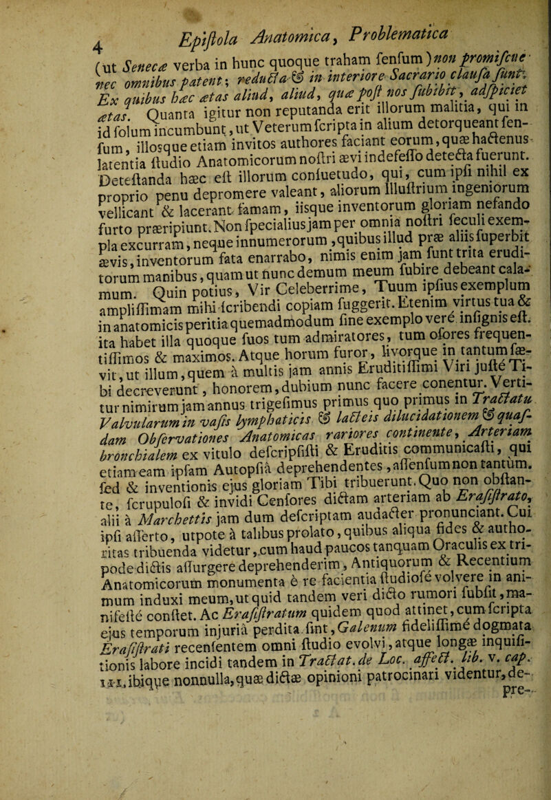 A Eptfiola Anatomica y Froblemattca (ut Seneca verba in hunc quoque traham itxSyxxa)non fromifcne^ nec omnibus patentpeduSfa-^ tn mteriore Sacrario claufajunP. Ex quibus hac at as aliud, aliud, qua pfinosfubtbit, adfpmet atal Quanta igitur non reputanda erit illorum malitia, qui m fd folum incumbunt, ut Veterum fcriptain alium detorqueant fen¬ eum, illosqueetiam invitos authores faciant eorum,qushaaenus- Sentia itudio Anatomicorum noftn ^viindefeffodeteaafummnt. Deteftanda hsec eft illorum coniuetudo, qui, cum ipfi nihi ex proprio penu depromere valeant, aliorum llluftrium ingeniorum vellicant & lacerant femam, iisque inventorum glon^ni nefando furto prtEripiunt.Nonfpecialiusjamper omnia noftri feculiexem- pia excurram, neque innumerorum ,quibus illud prse alus fuperbit Svis,inventorum fata enarrabo, nimis enim j/m funttnta erudi¬ torum manibus, quam ut nunc demum meiM fubire debeant cala- mum. Quin potius, Vir Celeberrime, Tuum ipfiusexemplum ampliflimam mihi lcribendi copiam fuggerit. Etenim virtus tqa& inanatomicisperitiaquemadmodum fine exemplo vere infignis eft; ita habet illa quoque fuos tum admiratores, tum ofores frequen- tifliffios & maximos. Atque horum furor , hyqi^ue m tantumfer vit,ut illum,quem a multis jam annis Eruditiflimi Viri jufteTi¬ bi decreverunt, honorem,dubium nunc facere conentm. Verti¬ tur nimirum jam annus trigefimus primus quo primus in TraBatu Valvularum in vajis lymphaticis @ laBeis dilucidationemJS quaf dam Obfervationes Anatomicas rariores continente, Arteriam^ bronchialem ty:v\ixx\o defcripfifti & Eruditis communicafti, qui etiam eam ipfam Autopfia deprehendentes ,aflerrfum non tantum, fed & inventionis ejus gloriam Tibi tribuerunt. Quo non obftan- te, fcrupulofi & invidi Cenfores didam arteriam ab Erafftrato, alii il Marchettis\^m dum defcriptam audader pronunciant. Cui ipfi afferto, utpoteA talibus prolato, quibus aliqua fides & autho- ritas tribuenda videtur ,,cum haud paucos tanquam Oraculis ex tri¬ pode didis adurgere deprehenderim, Antiquorum & Recentium Anatomicorum monumenta e re facientia ftudiofe volvere in ani¬ mum induxi meum,ut quid tandem veri dido rumori fublit,m- nifefie Ez Erafflratum quidem quod attina,cumlcripta eius temporum injuria }pQxdSn fv(\t,Galenum fideliffiinedogmata Eraflftrati recenfentem omni ftudio evolvi,atque long* inquifi- tionis labore incidi tandem in TraBat.de Loc. affeB. lib. v. cap. i i-iabiqpe nonnulla,quae didae opinioni patrocinari videntur,de- pre-