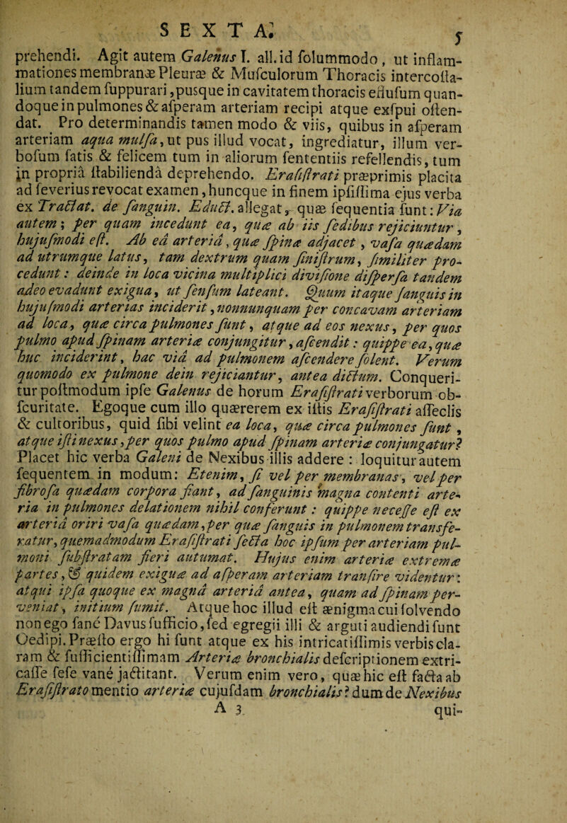 prehendi. Agit autem Galenus T. ali. id folummodo, ut inflam¬ mationes membran«£ Pleura & Mufculorum Thoracis intercofla- lium tandem fuppurari,pusque in cavitatem thoracis eflufum quan¬ doque in pulmones &afperam arteriam recipi atque exfpui often- dat. _ Pro determinandis ta-men modo & viis, quibus in afperam arteriam aqua mulfa^vx pus illud vocat, ingrediatur, illum ver- bofum fatis & felicem tum in aliorum fententiis refellendis, tum in propria ttabilienda deprehendo. Erafiftrati prseprimis placita ad feverius revocat examen ,huncque in finem ipfiflima ejus verba ex TraSlat. de fanguin. EduSl. allegat, quae fequentia funt: Via autevt% f€T quant incedunt ea^ qu^ ab iis J^cdibus vejictuntur y hujufmodi eft. Ab ed arteria, qua ffina adjacet ^ <vafa quadam ad utrumque latus, tam dextrum quam JlniJirum, Jimiliter pro¬ cedunt : deinde in loca vicina multiplici divijione dijperfa tandem adeo evadunt exigua, ut Jenjum lateant, ^gtum itaque Janetits tn hujufmodi arterias inciderit, nonnunquam fer concavam arteriam ad loca, qua circa fulmones Junt, atque ad eos nexus, fer quos fulmo afud fpinam arteria conjungitur ,afeendit; quiffe ea,qua huc inciderint, hac vid ad fulmonem afcendere filent. Verum quomodo ex fulrnone dein rejiciantur, antea diblum. Conqueri¬ tur pollmodumipfe Galenus de horum verborum ob- fcuritate. Egoque cum illo quaererem ex illis Erafiftrati alTeclis & cultoribus, quid libi velint ea loca, qua circa fulmones fiunt, atque ftinexus, fer quos fulmo afud fipinam arteria conjungatur? Placet hic verba Galeni de Nexibus illis addere : loquitur autem fequentem in modum; Etenim, fi vel fer membranas, vel fer fibrofia quadam corfora fiant, adfianguinis magna contenti arte¬ ria in pulmones delationem nihil conferunt: quippe neceffe eft ex arterid oriri vafia quadam,per qua fiangtiis in pulmonem transfe¬ ratur, quemadmodum Erafiftrati fiedia hoc ipfium per arteriam pul- moni^ fiil/fii atam fieri autumat, fdujus enim arteria extrema partes, ® quidem exigua ad afperam arteriam tranfre videntur ', atqui ipfia quoque ex magnd arterid antea, quam ad fipinam fer- vsniat , initium ftimit. Atque hoc illud elt aenigma cui folvendo non ego fane Davus fufficio,fed egregii illi & arguti audiendi fune Oedipi. Praeito ergo hi funt atque ex his intricatillimis verbis da- ram & fulficientiflimam Arteria bronchialisdeicripnonerae-Sin- cafle fefe vane jadlitant. Verum enim vero , quae hic ell faftaab Erafiftratova&x\f\o arteria cujufdam bronchialisiAximdQNexibus