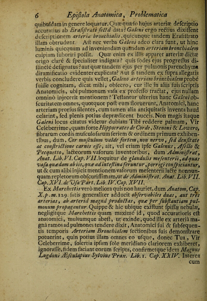 quibufdamin genere loquatur. Qiisiqnadb hujus anerisfi defcriptio accuratius ab Erafijhati fe£Jd data ? ergo refiius dixilTent dtfcriptionem arteria bronchialistandem Eraiiltrato illam obtrudunt. Alt nec verba Galeni adeo clara funt, ut hinc luminis quicquam ad inveniendam qu9ndam<?r/md’w^ro»c/^//7/^;?? cuipiam luboriri polfit. Quae enim ex illis apparet arterias didae origo clare & fpecialiter indigata? quis iodes ejus progrelTus di- ItinCtedefignatus? aut quae tandem ejus per pulmonis parenchyma diramificatio evidenter explicata? Aut fi tandem ex fopra allegatis verbis concludere quis s&Wtx.^Galeno arteriambronchialem^rohc fuifle cognitam, dicat mihi, oblecro, cur ille in aliis fuisfcriptis Anatomicis, ubi pulmonum vafa ex profefib tradat, ejus nullam omnino injecerit mentionem ?Tefiantur ulterius hanc Galeni oh- fcuritatem omnes, quotquot poit eum floruerunt. Anatomici, hanc arteriam prorfusfilentes, cum tamen alia antiquitatis inventa haud celarint, fed plenis potius deprtedicent buccis. Non magis itaque Galeni locus citatus videtur dubiam Tibi reddere palmam, Vir Celeberrime, quam forte Hippocrates de Corde, Stenoni & Lowero, fibrarum cordis mufculofarum feriem & ordinem primum exhiben¬ tibus, dum, Cor mufculum valde fortem,non nervo, fed denjitate ac conjiriblione carnis ejfe, ait, vel etiam ipfe Galenus, ydfello & Tecquetto, ladeorum vaforum inventoribus, duva Adminijlrat, Anat. Lib. VI. Cap. ^//.loquitur de glandulis mejenterii,adquas vafa quadam ab iis, qua adintejiina feruntur ,porrigi confpiciantury ut & cum alibi injicit mentionem vaforum mefenteriilade nonnun- quam repletorum obfcuriflimam,ut de Adminiftrat. Anat. Lib. VII. Cap. XVI. dcVfa Tart. Lib. IV. Cap. XVII. Ex Marchettis vero meliora quis non hauriet, dum Anatom, Cap. X.p .m.\^<^. fatis generaliter adducit obfervabiles duas, aut tres arterias, ab arteria magna produUas, qua per fubflantiam pul¬ monum propagantur. Quippe & hic ubique exiftunt fpiflas nebulae, negligitque Marchettis quam maxime id, quod accuratioris ell anatomici, multumque abeft, ut exinde,quodilleex arteriama- gna ramos ad pulmones tendere dixit. Anatomici fui & fubfequen- tis temporis Arteriam Bronchialem fedionibus fuis demonttrare potuerint, quin potius illam omnes eo ufque, donec Tua , Vir Celeberrime, folertia ipfam fole meridiano clariorem exhiberet, ignoralTe, fidem faciant eorum fcripta, confirmetque idem Magnus Lugduni jLfculapius SylviusTrax. Lib.i. Cap. XXIV. Interea cum