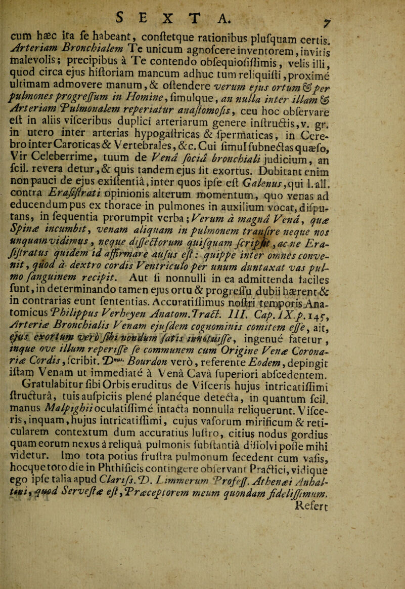 cum haec ita fe habeant, conftetque rationibus plufquam certis. Arteriam Bronchialem Te unicum agnofcereinventorem,invitis hialevolis; precipibus ^ Te contendo obfequiofiflimis, velis illi, quod circa ejus hiftoriam mancum adhuc tum reliquiili,proximi ultimam admovere manum, & oftendere veTum ejus ortum ^per f ulmonesprogrejfum in fimulque, an nulla inter illam © Arteriam Tulmonalem referiatur anajiomofis, ceu hoc obfervare ell in aliis viiceribus duplici arteriarum genere iniiru6i:is,v. gr. in utero inter arterias hypogallricas & fperrtaticas, in Cere¬ bro inter Caroticas & Vertebrales, &c. Cui fimulfubneaasqusefo. Vir Celeberrime, tuum de Fena focid bronchiali ]wdi\c\\xm, an fcil. revera detur ,& quis tandem ejus Iit exortus. Dubitant enim non pauci de ejus exiitentia, inter quos ipfe eft Galenus,l.all. contra Erafiflrati opinionis alterum momentum , quo venas ad educendum pus ex thoracedn pulmones in auxilium vocat, difpu- tans, in fequentia prorumpit verba ',Firum d magna Vena, qua Spina incumbit, venam aliquam in pulmonem tran jire neque nos unquamvidimus, neque dijfePiorum quifquam fcripjk,acne Era- Jijtratus qutdem id affirmare -aufUs efl: quippe inter omnes conve¬ nit, quod d- dextro cordis Ventriculo per unum duntaxat vas pul¬ mo fdnguinem recipit. Aut ii nonnulli in ea admittenda faciles fiint, in determinando tamen ejus ortu & progrelTu dubii haerent & in contrarias eunt fententias. Accuratiliimus noflri temporis Ana¬ tomicus Bhilippus Verheyen Anatom.lraPi. 111, Cap, IX.p. i4f. Arteria Bronchialis Venatu ejufdem cognominis comitem effle, ait, e^s exerttcmveThJUii-uondMmpatistnnotmJfe, ingenue fatetur, inque ove illum repertffe fe communem cum Origine Vena Corona¬ ria Cordis, fcribit. ©”• Bourdon vero, referente Eodem, depingit illam Venam ut immediate a Vena Cava fuperiori abfcedentem. Gratulabitur libi Orbis eruditus de Vifceris hujus intricatiffimi flruftura, tuisaufpiciis plen^ planeque detedfa, in quantum fcil. rnanus A/^r^^/^^/Voculatiflime inrada nonnulla reliquerunt. Vifce¬ ris, inquam, hujus intricatiffimi, cujus vaforum mirificum & reti¬ cularem contextum dum accuratius lultro, citius nodus gordius quam eorum nexus ^reliqua pulmonis fubitantia difiblvipofie mihi videtur. Imo tota potius frullra pulmonum fecedenr cum vafis, hocque toto die in Phthificiscontingcreoblervani Pradici,vidique ego ipfe talia apud Clartfs.T). Limmerum Trofeff.Athenai Anhal- U*i% ^md Servejia ejt fBraceptorem meum quondam fidelijfimum. Refert