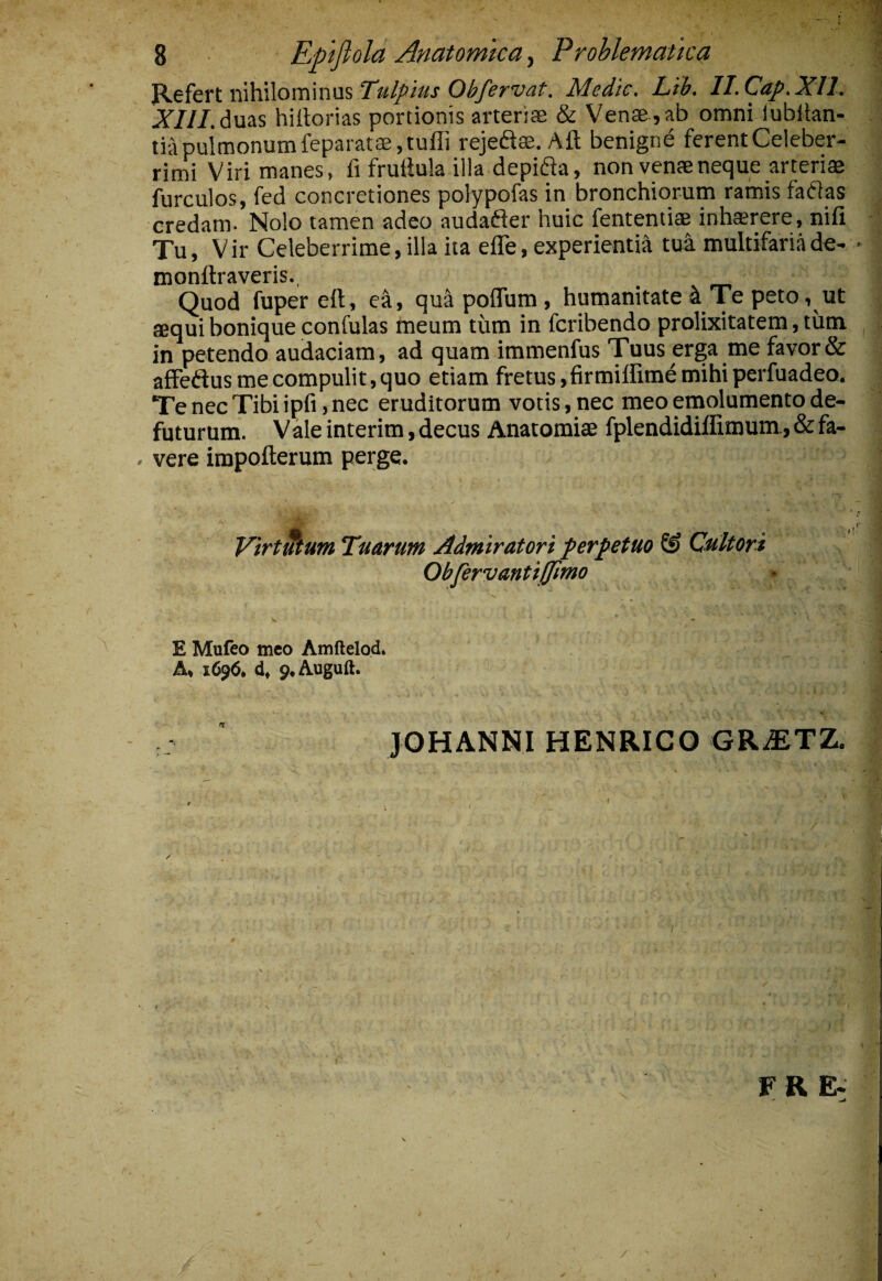 ^tkxt\\\\i\\ov[\\w\i%TulfiusOhfirvat. Medie. Lib, Il.Cap.Xll. i?///, duas hiltorias portionis arteriae & Venae , ab omni lubllan- tiupuimonumfeparatae,tufIi rejeftae. Aft benigne ferentCeleber- ritni Viri manes, fi fruilula illa depifla, non venae neque arteriae furculos, fed concretiones polypofas in bronchiorum ramis fallas credam- Nolo tamen adeo audafter huic fententiae inh®rere, nifi Tu, Vir Celeberrime,illa ita effe, experientia tu4 multifariade- monftraveris., ^ Quod fuper eft, ea, qua poflum , humanitate ^ Te peto, ut aequi bonique confulas meum tum in feribendo prolixitatem, tum in petendo audaciam, ad quam immenfus Tuus erga me favor & affeftus me compulit, quo etiam fretus, firmiffime mihi perfuadeo. TenecTibiipfi ,nec eruditorum votis, nec meo emolumentode- futurum. Vale interim, decus Anatomiae fplendidiflimum., & fa- . vere impofterum perge. Virt^um Tuarum Admiratori perpetuo & Cultori Obfervantijjimo E Mufeo meo Amftelo.d* A> 1696. d» 9.Auguft. JOHANNI HENRIGO GRiETZ. / F R E- /