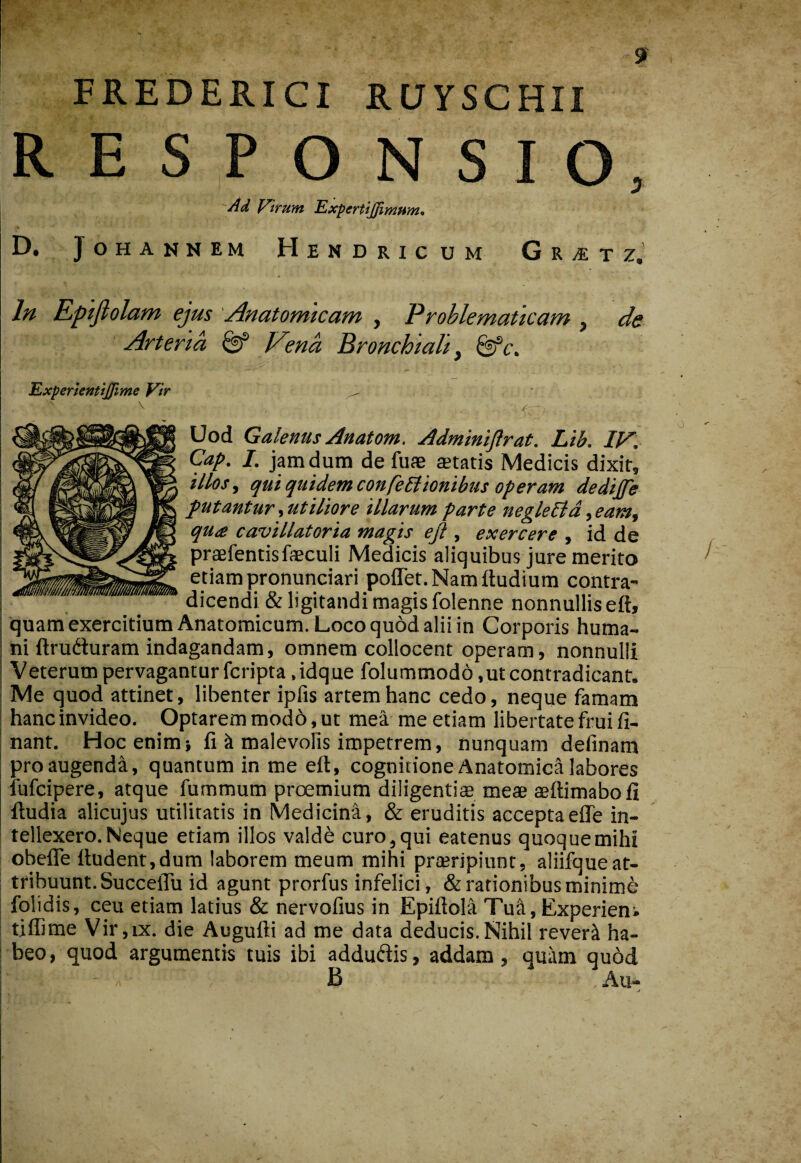 FREDERIGI RUySCHII RESPONSIO, Ad ViTum ExpertiJJimfim* D. Johannem Hendricum GrvEtz. In Epijiolam ejus 'Anatomicam , Prohlematicam , de Arteria ^ Vena Bronchiali ^ ^c. Expenentiffime Vir Uod Galenus Anatom. Adminijlrat. Lib. II^. Gap. 1. jam dum de fuae aetatis Medicis dixit, illos y qui quidem confeblionibus operam dedijfe putantur, utiliore illarum parte neglePld, eam^ qu£ cavillatoria magis eft , exercere , id de praefentisfaeculi Medicis aliquibus jure merito etiampronunciari poflet.Namltudium contra¬ dicendi & ligitandi magis folenne nonnullis eft, quamexercitium Anatomicum. Loco quod alii in Corporis huma¬ ni ftrufturam indagandam, omnem collocent operam, nonnulli Veterum pervagantur fcripta .idque folummodd,ut contradicant. Me quod attinet, libenter ipfis artem hanc cedo, neque famam hanc invideo. Optarem modo, ut mea me etiam libertate fruifi- nant. Hoc enim» fi k malevolis impetrem, nunquam definam pro augenda, quantum in me eft, cognitione Anatomica labores lufcipere, atque fummum proemium diligentis meae aeftimabofi ftudia alicujus utilitatis in Medicina, & eruditis acceptaefle in¬ tellexero. Neque etiam illos valdfe curo,qui eatenus quoquemihi obelTe ftudent,dum laborem meum mihi prsripiunt, aliifque at¬ tribuunt. SucceiTu id agunt prorfus infelici, & rationibus minime fqlidis, ceu etiam latius & nervofius in Epiftola Tuii, Experiens tiffime Vir,IX. die Augufti ad me data deducis.Nihil rever^ ha¬ beo, quod argumentis tuis ibi addudis, addam, quam qu6d B Au-