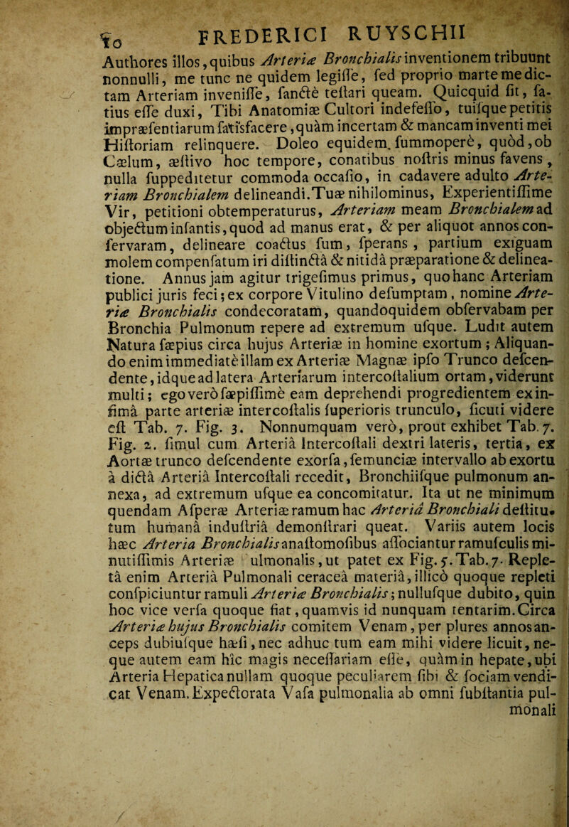 Authores illos,quibus Arierits 5?'(J»fA/i?/ij'inventioneni tribuunt nonnulli, me tunc ne quidem legiffe, fed proprio marte me dic¬ tam Arteriam invenifle, fandte tellari queam. Quicquid fit, fa- tius eiTe duxi. Tibi Anatomiae Cultori indefeflb, tuilquepetitis imprsefentiarumfatisfacere ,qu^m incertam & mancam inventi mei Hiftoriam relinquere.Doleo equidem, fiimmoper^, qu6d,ob Caelum, aelHvo hoc tempore, conatibus noftris minus favens,' nulla fuppeditetur commoda occafio, in cadavere adulto Arte¬ riam Bronchialem delineandi.Tuae nihilominus, Experientiffime Vir, petitioni obtemperaturus, Arteriam meiim Brcncbialem2i6. objeftuminfantis,quod ad manus erat, & per aliquot annoscon- fervaram, delineare coaftus fum, fperans , partium exfguam molem compenfatum iri diftinft^ & nitida praeparatione & delinea¬ tione. Annus jam agitur trigefimus primus, quo hanc Arteriam publici juris feci;ex corpore Vitulino defumptam, nomine rite Bronchialis condecoratam, quandoquidem obfervabam per Bronchia Pulmonum repere ad extremum ufque. Ludit autem Natura faepius circa hujus Arteriae in homine exortum ; Aliquan¬ do enim immediate illam ex Arteriae Magnae ipfo Trunco defcen- dente,idque ad latera Arteriarum intercollalium ortam, viderunt multi; cgoverbfaBpiffime eam deprehendi progredientem ex in¬ fima parte arteriae intercoflalis fuperioris trunculo, ficuti videre cft Tab. 7. Fig. 3. Nonnumquam vero, prout exhibet Tab. 7. Fig. 2. limul cum Arteria Intercoftali dextri lateris, tertia, ex Aortae trunco defeendente exorfa,femunciae intervallo ab exortu a dida Arteria Intercollali recedit, Bronchiifque pulmonum an¬ nexa, ad extremum ufque ea concomiratun. Ita ut ne minimqm quendam Afperas Axttx\i^r2im\xm\\zc Arteria Bronchiali tum humana indullria demonllrari queat. Variis autem locis h£EC Arteria BronchiaHs2iV\2i{iomo(\h\x^ aflbcianturramufculismi- nutiffimis Arteriae ulraonalis,ut patet ex Fig.Tab.7. Reple¬ ta enim Arteria Pulmonali ceracea materia, illic6 quoque repleti confpiciuntur ramulij6r(?f/r/?7/W/\f;nulIufque dubito, quin hoc vice verfa quoque fiat,quamvis id nunquam tentarim.Circa Arteria hujus Bronchialis Venam , per plures annosan- ceps dubiuique ha;fi,nec adhuc tum eam mihi videre licuit,ne¬ que autem eam hic magis neceffariam efie, qu^min hepate,ubi Arteria Hepatica nullam quoque peculiarem fibi & foeJamvendi- cat Venam. Expedorata Vafa pulmonalia ab omni fubitantia pul¬ monali