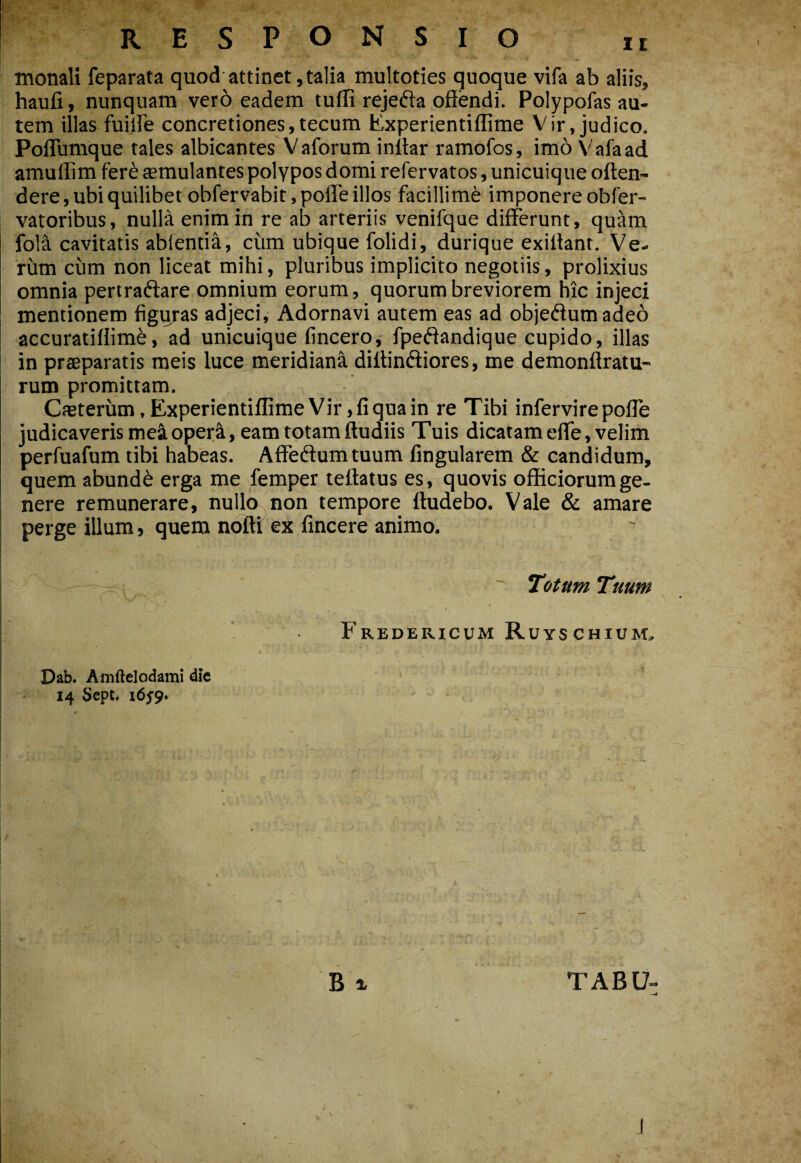 RESPONSIO monali feparata quod attinet, talia multoties quoque vifa ab aliis, haufi, nunquam vero eadem tuifi rejefta offendi. Polypofas au¬ tem illas fullFe concretiones,tecum Experientiflime Vir, judico. Poflumque tales albicantes Vaforum inffar ramofos, imo V'’afaad amullim fer^ aemulantes polypos domi refervatos, unicuique offen¬ dere, ubi quilibet obfervabitjpofle illos facillimi imponere obCer- vatoribus, nulla enim in re ab arteriis venifque differunt, qu'Xm fola cavitatis abientia, cum ubique folidi, durique exillant. Ve¬ rum cum non liceat mihi, pluribus implicito negotiis, prolixius omnia pertraftare omnium eorum, quorum breviorem nic injeci mentionem figiyras adjeci, Adornavi autem eas ad objeflumadeo accuratiffime, ad unicuique fincero, fpeftandique cupido, illas in praeparatis meis luce meridiana diffinftiores, me demonftratu- rum promittam. CfEterum, Experientiifime Vir ,fiquain re Tibi infervirepofle judicaveris meioper^, eam totam ftudiis Tuis dicatam efle, velim perfuafum tibi habeas. Affeftumtuum fingularem & candidum, quem abundi erga me femper teftatus es, quovis officiorum ge- I nere remunerare, nullo non tempore ttudebo. Vale & amare I perge illum, quem nofti ex fincere animo. ' Totum Tuum \ . Fredericum Ruyschium, Dab. Amftelodami dic 14 Sept. i6s9» B X i ■ . 'O TABU-