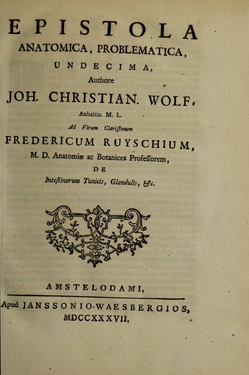 epistola ANATOMICA, PROBLEMATICA 9 UNDECIMA, Authore JOH. CHRISTIAN. WOLF. Anhaltin. M. L. ■dd Virum Clarijpmum FREDERICUM RUYSCHIUM, M. D. Anatomia ac Botanices ProfelTorem, D E Intefiimrum Tunkis, Glandulis, ^c. A M S T E L O D A M I, Apud J AN S S O N I O-W A E S B E R G I O S, MDCCXXXVII,