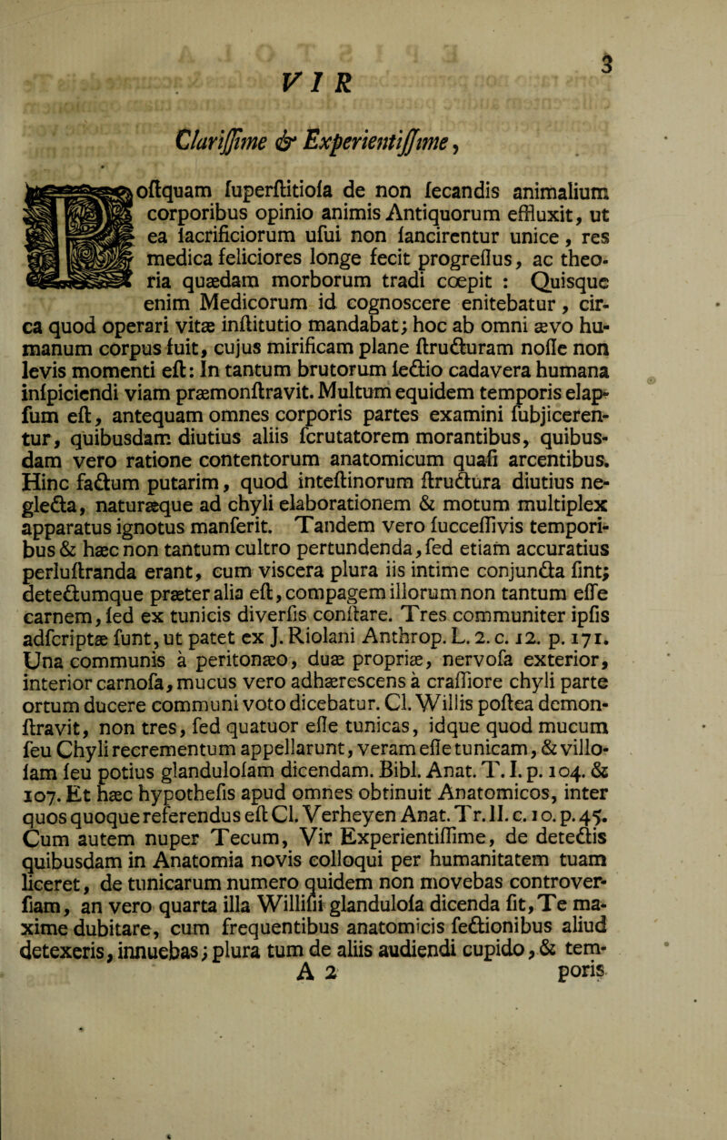 VIR 5 oftquam Tuperflitiola de non fecandis animalium corporibus opinio animis Antiquorum effluxit, ut ea lacrificiorura ufui non lancircntur unice, res medica feliciores longe fecit progreflus, ac theo¬ ria quasdam morborum tradi coepit : Quisque enim Medicorum id cognoscere enitebatur, cir¬ ca quod operari vit® inftitutio mandabat; hoc ab omni sevo hu¬ manum corpus fuit, cujus mirificam plane ftruduram nolle non levis momenti eft: In tantum brutorum ledlio cadavera humana infpiciendi viam prsemonflravit. Multum equidem temporis elap- fum eft, antequam omnes corporis partes examini fubjiceren- tur, quibusdam diutius aliis ferutatorem morantibus, quibus¬ dam vero ratione contentorum anatomicum quafi arcentibus. Hinc faftum putarim, quod inteftinorum ftrudura diutius ne- glefta, naturaeque ad chyli elaborationem & moturo multiplex apparatus ignotus manferit. Tandem vero fucceffivis tempori¬ bus & haec non tantum cultro pertundenda, fed etiam accuratius perluftranda erant, eum viscera plura iis intime conjunda fint; dete£tumque praeter alia eft, compagem illorum non tantum elTe carnem, fed ex tunicis diverfis conftare. Tres communiter ipfis adferiptae funt, ut patet ex J. Riolani Anthrop. L. 2. c. 12, p. 171. Una communis a peritonaeo, duffi propriae, nervofa exterior, interior carnofa, mucus vero adhserescens a craffiore chyli parte ortum ducere communi voto dicebatur. Cl. Willis poftea demon- ftravit, non tres, fed quatuor elle tunicas, idque quod mucum feu Chyli recrementum appellarunt, veram efle tunicam, &villo- fam feu potius glandulofam dicendam. Bibi. Anat. T. I. p. 104. & 107. Et hffic hypothefis apud omnes obtinuit Anatomicos, inter quos quoque referendus eft Cl. Verheyen Anat. Tr. II. c. 1 o. p. 45. Cum autem nuper Tecum, Vir Experientiffime, de deteftis quibusdam in Anatomia novis colloqui per humanitatem tuam liceret, de tunicarum numero quidem non movebas controver- fiam, an vero quarta illa Williui glandulofa dicenda fit. Te ma¬ xime dubitare, cum frequentibus anatomicis feftionibus aliud detexeris, innuebas; plura tum de aliis audiendi cupido, & tem-