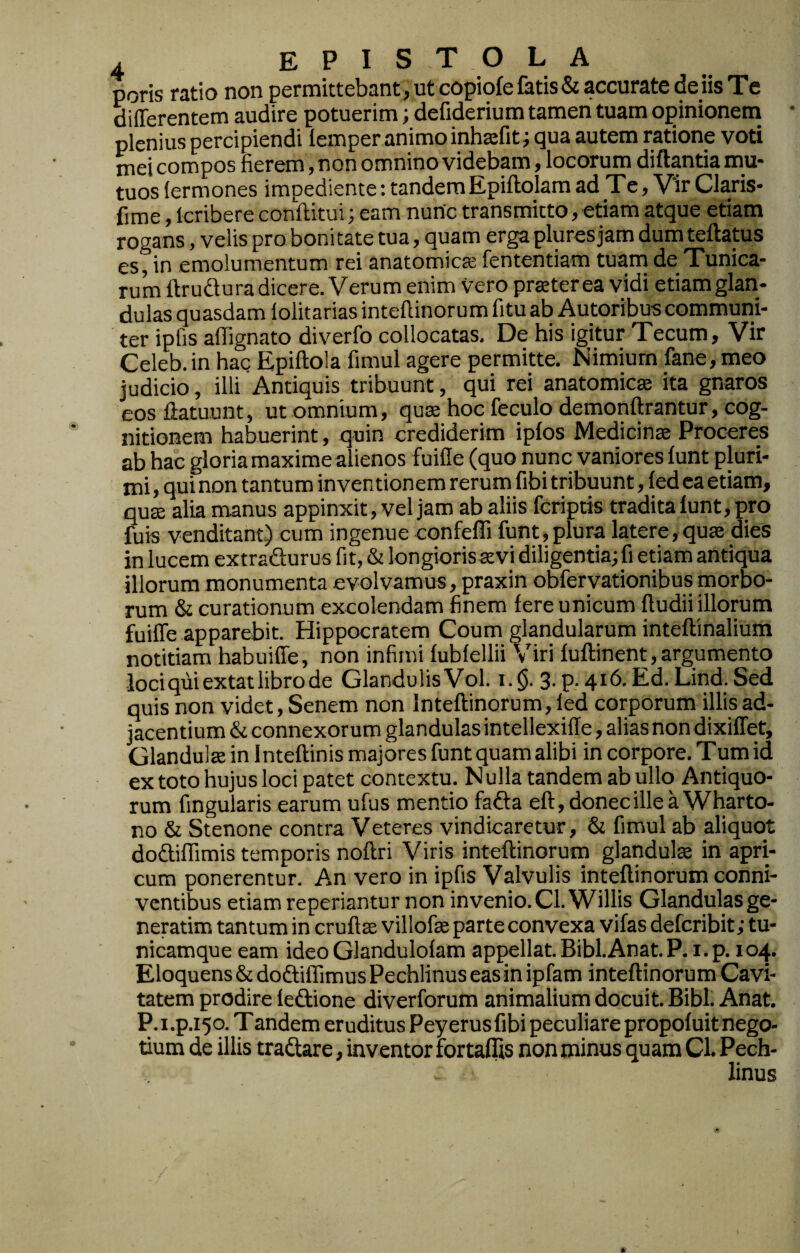 poris ratio non permittebant, ut copiofe fatis & accurate de iis Te differentem audire potuerim; defiderium tamen tuam opinionem plenius percipiendi lemper animo inhafit; qua autem ratione voti mei compos fierem, non omnino videbam, locorum diftantia mu¬ tuos lermones impediente: tandemEpiftolamad_Te, V‘ir Claris- fime, Icribere conftitui; eam nunc transmitto, etiam atque etiam rogans, velis pro bonitate tua, quam erga plures jam dum teftatus es, in emolumentum rei anatomicte fententiam tuam de Tunica¬ rum ftrudura dicere. Verum enim vero pr^terea vidi etiam glan¬ dulas quasdam lolitarias inteftinorum fitu ab Autoribus communi¬ ter ipfis aflignato diverfo collocatas. De his igitur Tecum, Vir Celeb. in hac Epiftola fimul agere permitte. Nimium fane, meo judicio, illi Antiquis tribuunt, qui rei anatomica ita gnaros eos ftatuunt, ut omnium, qua hoc feculo demonftrantur, cog¬ nitionem habuerint, quin crediderim iplos Medicina Proceres ab hac gloria maxime alienos fuiffe (quo nunc vaniores funt pluri¬ mi , qui non tantum inventionem rerum fibi tribuunt, fed ea etiam, qua alia manus appinxit, vel jam ab aliis fcriptis tradita lunt, pro fuis venditant) cum ingenue confeffi funt, plura latere, qua dies in lucem extradurus fit, & longiorisavi diligentia; fi etiam antiqua illorum monumenta evolvamus, praxin obfervationibus morbo¬ rum & curationum excolendam finem fere unicum ffudii illorum fuiffe apparebit. Hippocratem Coum glandularum inteftinalium notitiam habuiffe, non infimi fubfellii Viri fuftinent, argumento loci qiiiextat libro de Glandulis Vol. i. §. 3. p. 416. Ed. Lind. Sed quis non videt, Senem non Inteftinorum, led corporum illis ad¬ jacentium & connexorum glandulas intellexiffe, alias non dixiffet. Glandula in Inteftinis majores funt quam alibi in corpore. Tum id ex toto hujus loci patet contextu. Nulla tandem ab ullo Antiquo¬ rum fingularis earum ufus mentio fafta eft, donec ille a Wharto- no & Stenone contra Veteres vindicaretur, & fimul ab aliquc)t dodiflimis temporis noftri Viris inteftinorum glandula in apri¬ cum ponerentur. An vero in ipfis Valvulis inteftinorum conni- vcntibus etiam reperiantur non invenio. CLWillis Glandulas ge¬ nerarim tantum in crufta villofa parte convexa vifas defcribit; tu¬ nicamque eam ideo Glandulofam appellat. Bibi.Anat.P. i.p, 104. Eloquens ddodiffimusPechlinus eas in ipfam inteftinorum Cavi¬ tatem prodire ledione diverforum animalium docuit. Bibi. Anat, P.i.p.150. T andem eruditus Peyerusfibi peculiare propofuit nego¬ tium de illis tradare, inventor fortaflis non minus quam Cl. Pech- linus