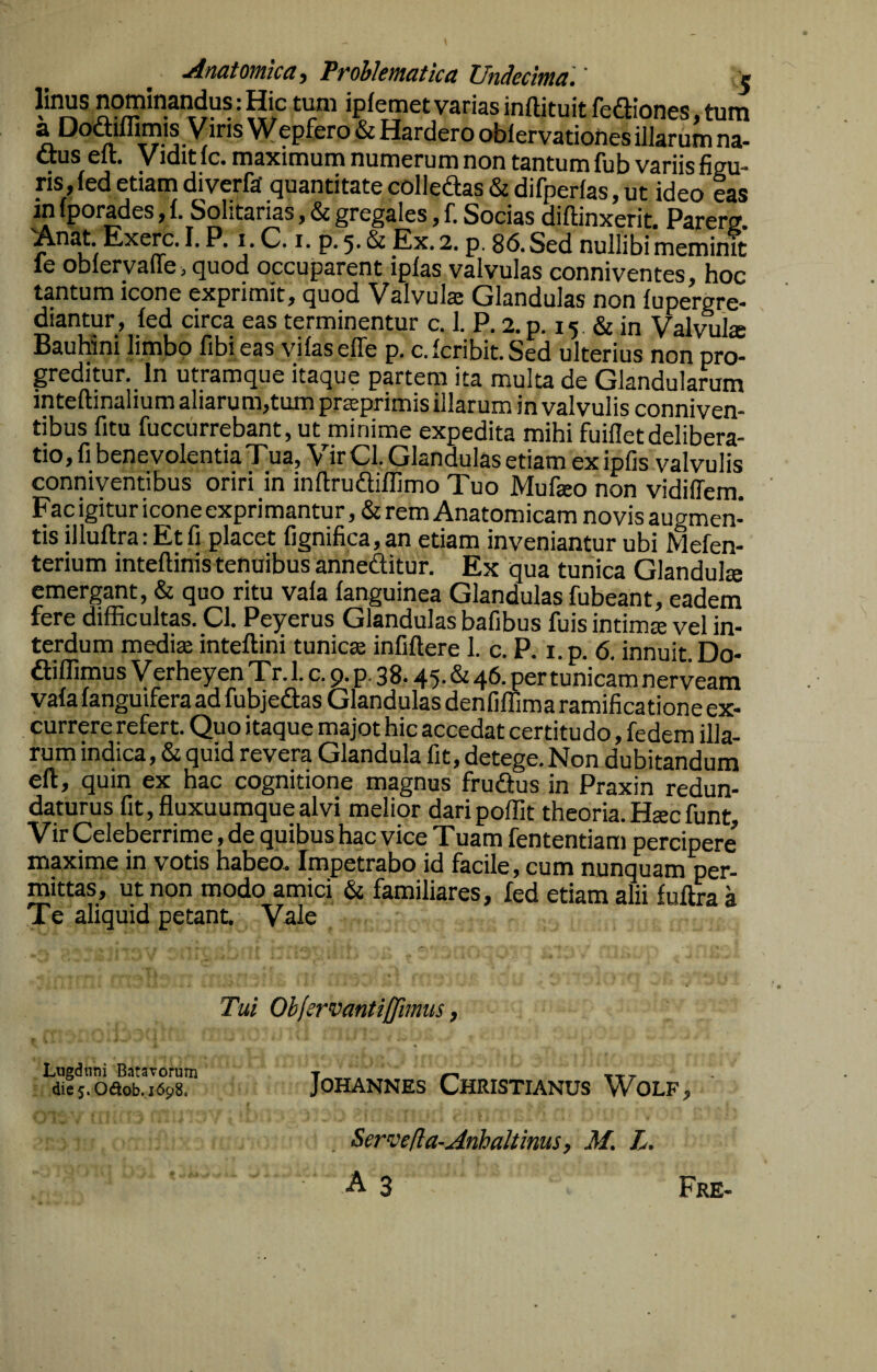Anatomica y Problematka Undecima.' ^us cft. Vidit ic. tn^ximuti) numcruni non tantum iut) vsriis figu¬ ris, fed etiam diverft quantitate colledas & difperfas, ut ideo eas Solitarias, & gregales y f. Socias diffinxerit. Parerg Anat Exerc. I. P. i C. i. p. 5. & Ex. 2. p. 86. Sed nullibi meminit le oblervalle , quod occuparent iplas valvulas conniventes, hoc tantum icone exprimit j quod Valvulje Glandulas non fupergre* diantur, fed circa eas terminentur c. 1. P. 2. p. 15 & in Valvulte BauMni limbo fibieas vifasefle p. c. fcribit. Sed ulterius non pro¬ greditur. In utramque itaque partem ita mulu de Glandularum inteftinalium aliarum,tum prseprimis illarum in valvulis conniven- tibus fitu fuccurrebant, ut minime expedita mihi fuifletdelibera¬ tio, fi benevolentia Tua, Vir Cl, Glandulas etiam ex ipfis valvulis conniventibus oriri in inflrudiflimo Tuo Mufeo non vidiffem Fac igitur icone exprimantur, & rem Anatomicam novis augmen¬ tis illuftra: Et fi placet fignifica,an etiam inveniantur ubi Mefen- terium inteflinis tenuibus annedlitur. Ex qua tunica Glandula emergant, & quo ritu vafa fanguinea Glandulas fubeant, eadem fere difficultas. Cl. Peyerus Glandulas bafibus fuis intima vel in¬ terdum media inteffini tunica infiftere 1. c. P. i. p. 6. innuit. Do- ^iffimus Verheyen Tr. 1. c. 9. p. 38.45* ^ tunicam nerveam vafa fanguifera ad fubjeftas Glandulas denfiffima ramificatione ex¬ currere refert. Quo itaque majot hic accedat certitudo, fedem illa¬ rum indica, & quid revera Glandula fit, detege. Non dubitandum ell, quin ex hac cognitione magnus frudius in Praxin redun¬ daturus fit, fluxuumque alvi melior daripoffit theoria. Hsc funt. Vir Celeberrime, de quibus hac vice Tuam fententiam percipere maxime in votis habeo. Impetrabo id facile, cum nunquam per¬ mittas, ut non modo amici & familiares, fed etiam alii fuflra a Te aliquid petant. Vale Tui Obfcrvantiffimus, Lugduni Batavorum <iie5.Odob.1698. JoHANNEs Christianus Wolf, Serve(la-Anbaltinus, M. L A 3 Fre-