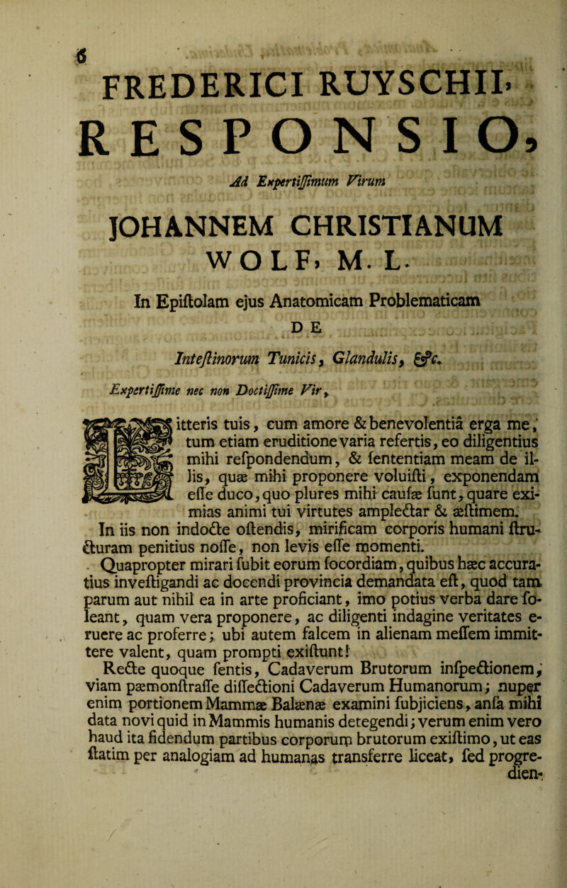 FREDERICI RUYSCHII. R E S P O N S I O, Ad EHpertiJJimum Virum IOHANNEM CHRISTIANUM WOLF. M. L. In Epiftolam ejus Anatomicam Problematicam D E Intejlinorim Tunicis y Glandulis y Exfertijfme nec non Docti0me Vir ^ teris tuis, eum amore & benevolentia erga me tum etiam eruditione varia refertis, eo diligentius mihi refpondendum, & lententiam meam de il¬ lis, quss mihi proponere voluifti, exponendana effe duco,quo plures mihi caufe funt, quare exi¬ mias animi tui virtutes ampledar &i seftimem. In iis non indode oftendis, mirificam corporis humani ftru- duram penitius nofle, non levis effe momenti. . Quapropter mirari fubit eorum focordiam, quibus htec accura¬ tius inveftigandi ac docendi provincia demandata eft, quod tam, parum aut nihil ea in arte proficiant, imo potius verba dare fo- leant, quam vera proponere, ac diligenti indagine veritates e- ruere ac proferre; ubi autem falcem in alienam meffem immit¬ tere valent, quam prompti exiftunt! Rede quoque fentis. Cadaverum Brutorum infpedionem viam paemonftraffe diffedioni Cadaverum Humanorum j nuper enim portionem Mammae Balsenae examini fubjiciens ,anfa mihi data novi quid in Mammis humanis detegendi; verum enim vero haud ita fidendum partibus corporum brutorum exiftimo, ut eas ftatim per analogiam ad humanas transferre liceat, fed progre- dien-