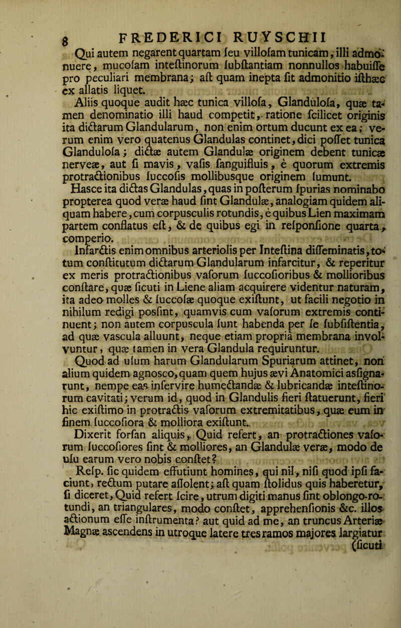 - Qui autem negarent quartam leu villofam tunicam, illi admo¬ nuere, mucoiam inteftinorum lubftantiam nonnullos habuiffe pro peculiari membrana; aft quam inepta fit admonitio ifthjeG cx allatis liquet. Aliis quoque audit hsec tunica villofa, Glandulofa, quae ta¬ men denominatio illi haud competit ,• ratione fcilicet originis ita didarum Glandularum, non enim ortum ducunt ex ea; ve¬ rum enim vero quatenus Glandulas continet,dici poffet tunica Glandulofa; didae autem Glandulas originem debent tunicae nerveae, aut fi mavis, vafis fangujfluis, e quorum extremis protradionibus luccofis mollibusque originem lumunt. Hasce ita didas Glandulas, quas in pofterum fpurias nominabo propterea quod verae haud fint Glandul®, analogiam quidem ali¬ quam habere, cum corpusculis rotundis, e quibus Lien maximam partem conflatus eft , & de quibus egi ia relponfione quarta., comperio. Infardis enim omnibus arteriolis per Inteftina difreminatis,tO‘' tum conftkutum didarum Glandularum infarcitur, & reperitur ex meris protradionibus vaforum fuccofioribus & mollioribus conflare, quae ficuti in Liene aliam acquirere videntur naturam, ita adeo molles & fuccofae quoque exiftunt, ut facili negotio in nihilum redigi posfint, quamvis cum vaforum extremis conti¬ nuent ; non autem corpuscula funt habenda per fe fubfiftentia, ad quae vascula alluunt, neque etiam propria membrana invol^ vuntur, quffi tamen in vera Glandula requiruntur. Quod ad utum harum Glandularum Spuriarum attinet, non' alium quidem agnosco,quam quem hujus tevi Anatomici asfigna^ runt, nempe eas infervire humedandae & lubricandae inteftino¬ rum cavitati; verum id, quod in Glandulis fieri ftatuerunt, fieri hic exiftimo in protradis vaforum, extremitatibus ,,qti3B eum in- finem luccofiora & molliora exiftunt.. Dixerit forfan aliquis,. Quid refert, an protradiones vafo¬ rum fuccofiores fint & molliores, an Glandulae verae, modo de ufu earum vero nobis conflet? ^ Relp. fic quidem effutiunt homines, qui nil, nifi quod ipfi fa¬ ciunt, redum putare aflolent; aft quam ftolidus quis haberetur, fi diceret. Quid refert fcire, utrum digiti manus fint oblongo-ro-: tundi, an triangulares, modo conflet, apprehenfionis &c. illos- adionum effe inftrumenta? aut quid ad me, an truncus Arteriae- Magna ascendens in utroque latere tres ramos majores largiatur (ficuti