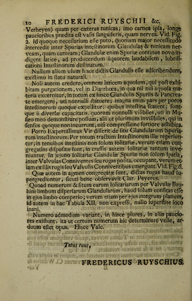 lo FREDERICI ROySCHIl &c. Verheyen) quam per cseteras tunicas; imo carnea ipfa, longe paucioribus praedita eft vafis fanguiferis,quam nervea. Vid. Fig. 2. Id quoque neceffarium effe puto, Quoniam major neceflitudo intercedit inter Spurias inteftinoFum Glandulas & tunicam ner- veam, quam carneam; Glandulae enim Spuriae continue novo in¬ digent latice, ad producendum liquorem laudabilem , lubrifi- cationi Inteftinorum deftinatura. Nullum alium ufum hisce didis Glandulis effe adfcribendum> exiftimo in flatu naturali. Noli autem credere,omnem laticem aquofum,qui pbftdxhi- bitam purgationem, vel in Diarrhoea, in qua nil nili aquofa ma¬ teria excernitur, in totum ex hisce Glandulis Spuriis & Pancrea¬ te emergere, uti nonnulli flatuere; magna enim pars per poros inteftinorum quoque expellitur; quibusinteftinajfcatent; funt- que ii diverfte capacitatis, quorum nonnulli vifibiles,uti ih Mu- feo meo demonflrare poffum, alii ut plurimum invifibiles, qui in fenfus quoque non incurrunt, nifi comprefllone fortiore adhibita. Porro Expertiffimus Vir differit de fitu Glandularum Spuriai- rum inteftinorum. Per totum tradum Inteftinorum illae reperiun- tur;in tenuibus inteftinis non folum lolitariae, verum etiam con- gregatim difpofitae funt, in crafTis autem folitariae tantum inve¬ niuntur. In jejurio folitariae Glandul® Spuriae non fblum fpatia, inter Valvulas Conniventes feu rugas polita, occupant, verum et¬ iam ex illis rugis feu Valvulis Conniventibus emergunt. Vid. Fig.d. Quae autem in agmen congregatae funt, didas rugas haud fu- pergrcdiuntur, ficuti bene obfervavit Clar. Peyerus. Quoad numerum & fitum earum folitariarum per ValvuliE Bau- hini limbum difperfarum Glandularum, haud folum confitas effe in ejus limbo comperio; verum etiam per ejus integrum-planum, id autem in hac Tabula XII. non expreffi, nullo fuperftite loco mani. Numero admodum variant, in hisce plures, in aliis paucio¬ res cxiftunt, ita ut certum numerum hic determinare velle, ar¬ duum eflet Opus. Hisce Vale. : ■■ ■ ^ ' - ’ . • . . V- ■ i ' . i ' Totus tuust. ' ' . i . ' • . , \ ♦ .... i < FREDERrCUS RUYSCHIUSj
