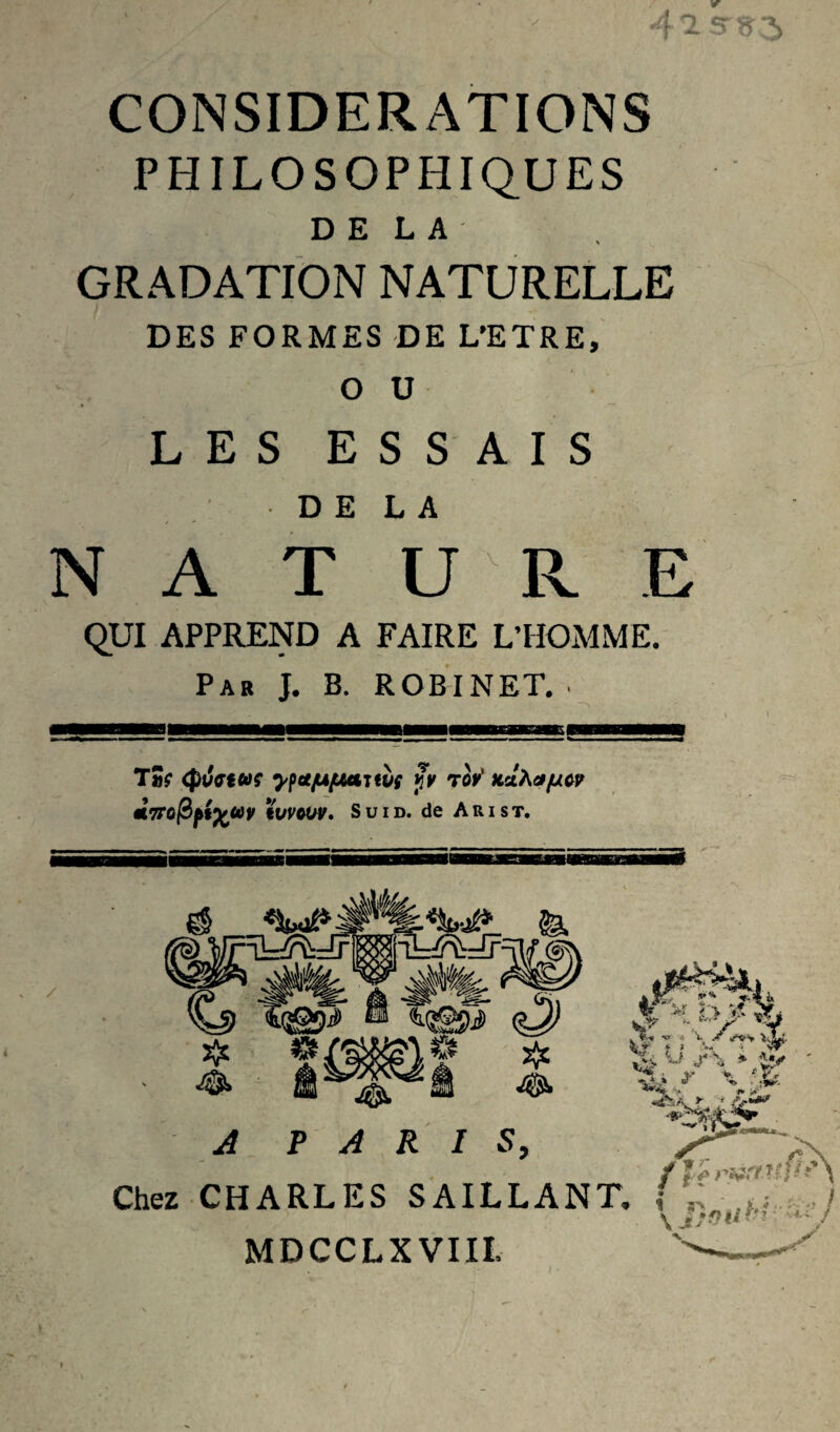 V 1'2.Srî>-% CONSIDERATIONS PHILOSOPHIQUES DELA GRADATION NATURELLE DES FORMES DE L’ETRE, OU LES ESSAIS DELA N A T U R E QUI APPREND A FAIRE L’HOMME. Par J. B. ROBINET. ■ / T5r (puffiaç ^pot/ujuarm py ror' tLdhafjiw iC9ro|3^fs u i d. de A r i s t. A PARIS, Chez CHARLES SAILLANT, MDCCLXVIIL * T*f •<» 4 'i. * ? ,v, sflr \ .'l;. -X • , I 1 a> . i. / \ /