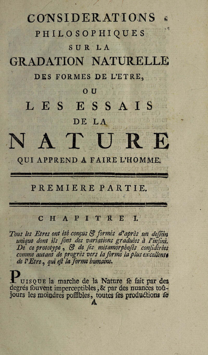 CONSIDERATIONS £ PHILOSOPHIQUES S U R L A GRADATION NATURELLE DES FORMES DE L’ETRE, O U LES ESSAIS DE LA N A T U RE QUI APPREND A FAIRt: L’HOMME. PREMIERE PARTIE. CHAPITRE L Tous les Etres ont été conçus & formés diaprés un deffem unique dont ils font des variations graduées à P infini. De ce prototype 9 & de fis métamorphofis confidérèes comme autant de progrès vers îa forme la plus exceUent$ de P Etre, qui efl la forme humaine. Puisque la marche de la Nature fè fait par des degrés fouvent imperceptibles par des nuances toû- jours les moindres poflîbles, toutes fes productions f& A