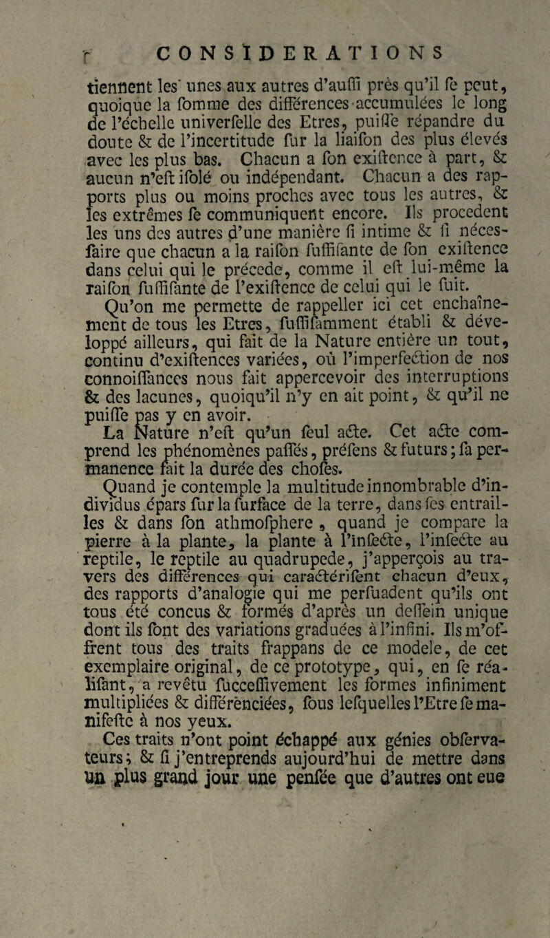 tiennent les' unes aux autres d’auffi près qu’il fe peut, quoique la fomme des différences-accumulées le long de l’échelle univerfelle des Etres, puiflé répandre du doute & de l’incertitude fur la liaifon des plus élevés avec les plus bas. Chacun a Ton exiftence à part, & aucun n’efb ifolé ou indépendant. Chacun a des rap¬ ports plus ou moins proches avec tous les autres, & les extrêmes fe communiquent encore. Ils procèdent les uns des autres d’une manière fi intime & fi néces- faire que chacun a la rai Ton fufhfante de Ton cxifience dans celui qui le précédé, comme il efi: lui-même la raifbn rufiifante de l’exifience de celui qui le fuit. ^ Qu’on me permette de rappeller ici cet enchaîne- ment de tous les Etres, fufllfamment établi & déve¬ loppé ailleurs, qui fait de la Nature entière un tout, continu d’exiftences variées, où rimperfeétion de nos connoiflanccs nous fût appercevoir des interruptions & des lacunes, quoiqu’il n’y en ait point, & qu’il ne puifTe pas y en avoir. La Nature n’efl: qu’un feul aèle. Cet aéte com¬ prend les phénomènes paffés, préfens & futurs; fa per¬ manence nfit la durée des chofes. Quand je contemple la multitude innombrable d’in¬ dividus épars furlafurface de la terre, dans Tes entrail¬ les & dans fon athmofphere , quand je compare la pierre à la plante, la plante à l’inCèéte, l’infeèle au reptile, le reptile au quadrupède, j’apperçois au tra¬ vers des différences qui caractérifènt chacun d’eux, des rapports d’analogie qui me peiTuadent qu’ils ont tous été conçus & formés d’après un deffein unique dont ils font des variations graduées à l’infini. Ils m’of¬ frent tous des traits frappans de ce modèle, de cet exemplaire original, de ce prototype, qui, en fe réa- lifant, a revêtu fucceffivement les formes infiniment multipliées & différènciées, fous lefquelles l’Etre fema- liifeffc à nos yeux. Ces traits n’ont point échappé aux génies obferva- teurs; & fi j’entreprends aujourd’hui de mettre dans un plus grand jour une penfée que d’autres ont eue