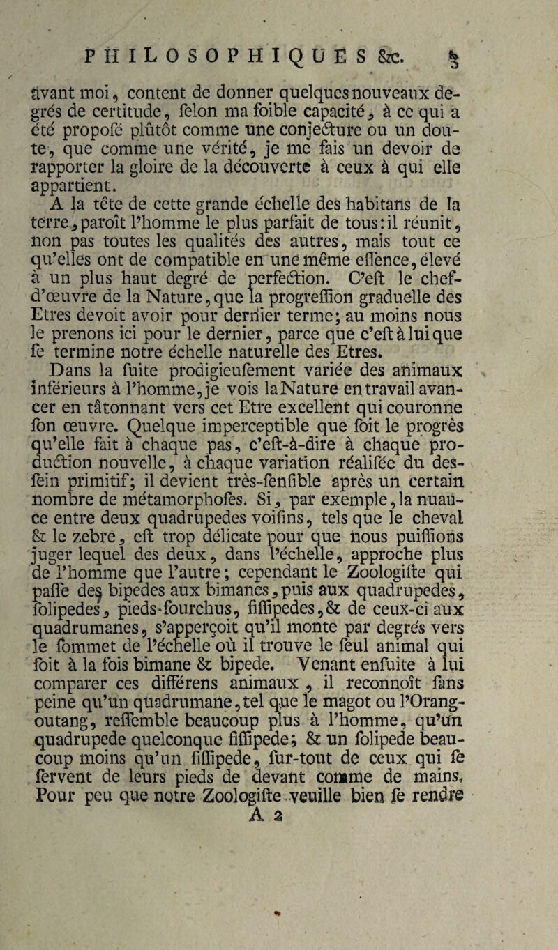 «» O PHILOSOPHIQUES &c. rivant moi, content de donner quelques nouveaux de¬ grés de certitude, félon ma foible capacité^ à ce qui a été propofé plutôt comme une conjecture ou un dou¬ te, que comme une vérité, je me fais un devoir de rapporter la gloire de la découverte à ceux à qui elle appartient» A la tête de cette grande échelle des habitans de la terre^paroît l’homme le plus parfait de tous:il réunit, non pas toutes les qualités des autres, mais tout ce qu’elles ont de compatible em une même elTence, élevé à un plus haut degré de perfection. C’eft le chef- d’œuvre de la Nature,que la progreffion graduelle des Etres devoir avoir pour deriiier terme; au moins nous le prenons ici pour le dernier, parce que c’eft à lui que fe termine notre échelle naturelle des Etres. Dans la fuite prodigieufement variée des animaux inférieurs à l’homme, je vois laNature en travail avan¬ cer en tâtonnant vers cet Etre excellent qui couronne Ibn œuvre. Quelque imperceptible que foit le progrès qu’elle fait à chaque pas, c’eft-à-dire à chaque pro¬ duction nouvelle, à chaque variation réalifée du des- fein primitif; il devient très-fenfible après un certain nombre de métamorphofes. Si^ par exemple,la nuan¬ ce entre deux quadrupèdes voifins, tels que le cheval & le zebre^ eft trop délicate pour que nous puifîions juger lequel des deux, dans l’échelle, approche plus de l’homme que l’autre; cependant le Zoologifte qui pafle de^ bipedes aux bimanes ^ puis aux quadrupèdes, folipedes, pieds*fourchus, fiffipedes,& de ceux-ci aux quadrumanes, s’apperçoit qu’il monte par degrés vers le fommet de l’échelle où il trouve le feul animal qui foit à la fois bimane & bipede. Venant enfuite à lui comparer ces différens animaux , il reconnoît fans peine qu’un quadrumane,tel que le magot ou l’Orang- outang, refîemble beaucoup plus à l’homme, qu’un quadrupède quelconque fiffipede; & un folipede beau¬ coup moins qu’un fiffipede, fur-tout de ceux qui fè fervent de leurs pieds de devant comme de mains. Pour peu que notre Zoologifte-veuille bien fe rendre