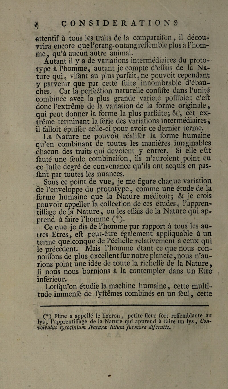 É fittentif à tous les traits de la comparaifon ^ il décou¬ vrira encore que Torang- outang rcflémble plus à l’hom¬ me., qu’à aucun autre animal. Autant il y a de variations intermédiaires du proto¬ type à l’homme, autant je compte d’eflàis de la Na¬ ture qui, virant au plus parfait,ne pouvoir cependant y parvenir que par cette fuite innombrable d’ébau¬ ches. Car la perfeétion naturelle confifte dans l’unité combinée avec la plus grande variété poffible: c’eft donc l’extrême de la variation de la forme originale, qui peut donner la forme la plus parfaite j cet ex¬ trême terminant la férié des variations intermédiaires, il falloir épuilèr celle-ci pour avoir ce dernier terme. La Nature ne pouvoir réalifer la forme humaine qu’en combinant de toutes les manières imaginables chacun des traits qui dévoient y entrer. Si elle eût fauté une feule combinaifon, ils n’auroient point eu ce jufte degré de convenance qu’ils ont acquis en pas- fànt par toutes les nuances. Sous ce point de vue^ je me figure chaque variation de l’enveloppe du prototype, comme une étude de la forme humaine que la Nature méditoit; & je crois pouvoir appelle!* la colleéfion de ces études, l’appren- tiflàge de la Nature, ou les elfais de la Nature qui ap¬ prend à faire l’homme (*). Ce que je dis de l’homme par rapport à tous les au¬ tres Etres5 eft peut-être également appliquable à un terme quelconque de l’échelle relativement à ceux qui le precedent. Mais l’homme étant ce que nous con- nombns de plus excellent fur notre plancte, nous n’au¬ rions point une idée de toute la richefle de la Nature, fl nous nous bornions à la contempler dans un Etre inférieur. Lorfqu’on étudie la machine humaine, cette multi¬ tude immenfe de fyllêmes combinés en un feul, cette (*) Pline a appellé le lizeron, petite fleur fort reflemblante au lys, Papprentiffage de la Nature qui apprend à faire un lys, Cen- vqIvuIus tyrocinium Natum lïlium formare difcentis^