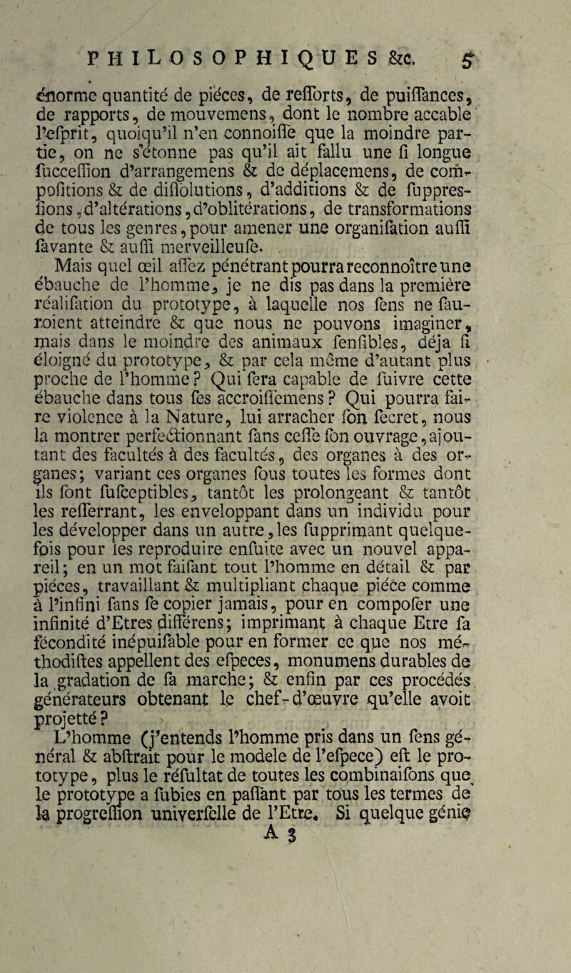 énorme quantité de pièces, de relTorts, de puiflances, de rapports, de mouvemens, dont le nombre accable l’efprit, quoiqu’il n’en connoilTe que la moindre par¬ tie, on ne s’étonne pas qu’il ait fallu une fi longue fucceflion d’arrangemens & de déplacemens, de com^ pofjtions & de diflbiutions, d’additions & de fuppres- lions,d’altérations,d’oblitérations, de transformations de tous les genres,pour amener une organifation auflî fa van te & auffi merveilleufe. Mais quel œil affez pénétrant pourra reconnoître une ébauche de l’homme^ je ne dis pas dans la première réalifation du prototype, à laquelle nos fens ne (aii- roient atteindre & que nous ne pouvons imaginer, mais dans le moindre des animaux fenfibles, déjà fi éloigné du prototype & par cela meme d’autant plus proche de l’homme ? Qui fera capable de fuivre cette ébauche dans tous fes accroiffemens ? Qui pourra fai^ re violence à la Nature, lui arracher fon fecret, nous la montrer perfectionnant fans cefTe fon ouvrage,ajou¬ tant des facultés à des facultés, des organes à des or- pnes; variant ces organes fous toutes les formes dont ils font fufceptibles^ tantôt les prolongeant & tantôt les relTerrant, les enveloppant dans un individu pour les développer dans un autre,les fupprimant quelque¬ fois pour les reproduire enfuite avec un nouvel appa¬ reil ; en un mot faifant tout l’homme en détail & par pièces, travaillant & multipliant chaque pièce comme à l’infini fans fe copier jamais, pour en corapofer une infinité d’Etres différens ; imprimant à chaque Etre fa fécondité inépuifable pour en former ce que nos mé« thodifl:es appellent des efpeces, monumens durables de la gradation de fa marche; & enfin par ces procédés générateurs obtenant le chef-d’œuvre qu’elle avoit projette ? L’homme (j’entends l’homme pris dans un fens gé¬ néral & abftrait pour le modèle de l’efpece) eft le pro¬ totype , plus le réfuitat de toutes les combinaifons que le prototype a fubies en paflant par tous les termes de la progreffion univerfclle de l’Etre* Si quelque géniç A s