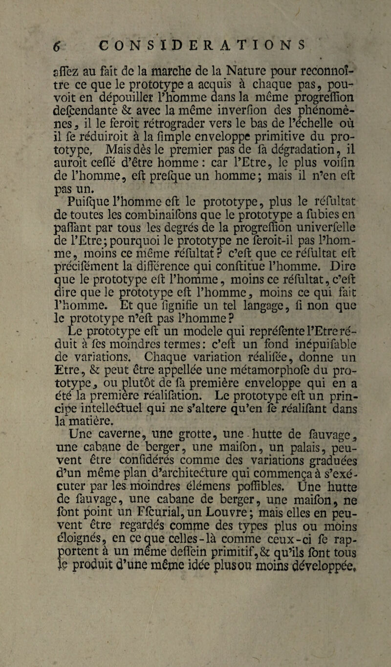 aflez au fait de la marche de la Nature pour reconnoî- tre ce que le prototype a acquis à chaque pas, pou¬ voir en dépouiller l’homme dans la même progrelïïon defcendante & avec la même inverfion des phénomè¬ nes 5 il le feroit rétrograder vers le bas de l’échelle où il fe réduiroit à la fimple enveloppe primitive du pro¬ totype, Mais dès le premier pas de fa dégradation, il auroit cefTé d’être homme: car l’Etre, le plus voifm de riiomme, eft prefque un homme; mais il n’en eft pas un. Puifque l’homme eft le prototype, plus le réfultat de toutes les combinaifons que le prototype a fubies en paflTant par tous les degrés de la progreffion univerfelle de l’Etre;pourquoi le prototype ne feroit-il pas l’hom¬ me, moins ce même réfultat? c’eft que ce réfultat eft précifément la différence qui conftitùe l’homme. Dire que le prototype eft l’homme, moins ce réfultat, c’eft dire que le prototype eft l’homme, moins ce qui fait l’homme. Et que lignifie un tel langage, fi non que le prototype n’eft pas l’homme P Le prototype eft un modèle qui repréfente l’Etre ré¬ duit à fes moindres termes : c’eft un fond inépuifable de variations. Chaque variation réalifée, donne un Etre, & peut être appellée une raétamorphofe du pro¬ totype, ou plutôt de fa première enveloppe qui en a été la première réalifation. Le prototype eft un prin¬ cipe intelleétuel qui ne s’altere qu’en le i*éalilant dans la'^matiére. Une caverne, une grotte, une hutte de fauvage, une cabane de berger, une maifon, un palais, peu¬ vent être confidérés comme des variations graduées d’un même plan d’architeèture qui commença à s’exé¬ cuter par les rhoindres élémens poffibles. Une hutte de fauvage, une cabane de berger, une maifon, ne font point un Ffcurial,un Louvre; mais elles en peu¬ vent être regardés comme des types plus ou moins éloignés, en ce que celles-là comme ceux-ci fe rap¬ portent à un même deffein primitif, & qu’ils font tous }e produit d’une même idée plus ou moins développée.