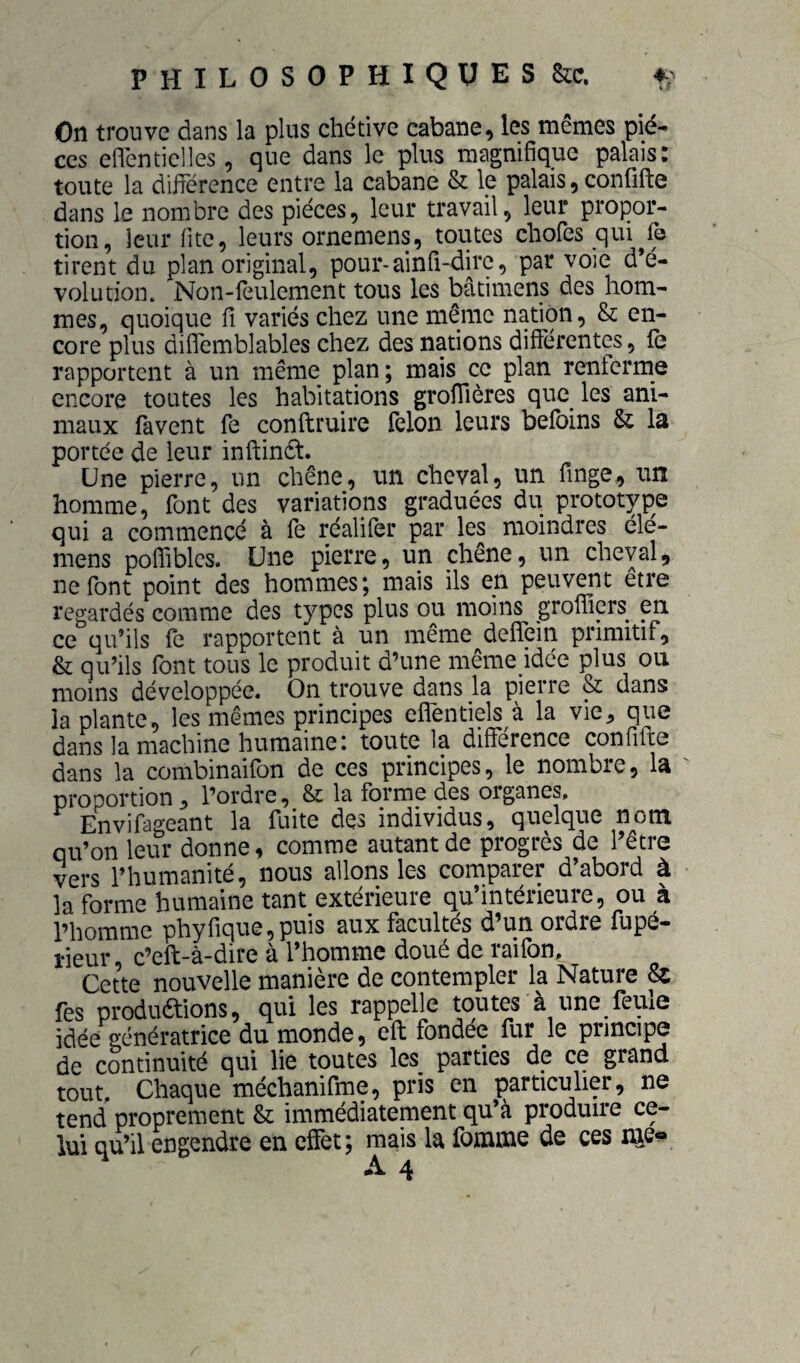 On trouve dans la plus chétive cabane, les mêmes piè¬ ces eflénticlles, que dans le plus magnifique palais: toute la différence entre la cabane & le palais, confifte dans le nombre des pièces, leur travail, leur propor¬ tion, leur fitc, leurs ornemens, toutes chofes qui^fe tirent du plan original, pour-ainü-dirc, par voie d’é¬ volution. Non-feulement tous les bâtimens des hom¬ mes, quoique fî variés chez une même nation, & en¬ core plus diflemblables chez des nations différentes, fe rapportent à un même plan; mais ce plan renferme encore toutes les habitations groffières que^ les ani¬ maux favent fe conftruire félon leurs befbins & la portée de leur inftindt. Une pierre, un chêne, un cheval, un finge, un homme, font des variations graduées du prototype qui a commencé à fe réalifer par les moindres élé- mens polfiblcs. Une pierre, un chêne, un cheval, ne font point des hommes; mais ils en peuvent être regardés comme des types plus ou moins^ groffiers^ en ce qu’ils fe rapportent à un même deffein primitif, & qu’ils font tous le produit d’une même idée plus on moins développée. On trouve dans la pierre & dans la plante, les mêmes principes cfléntiels à la vie, que dans la machine humaineI toute la différence confifte dans la combinaifon de ces principes, le nombre, la ' proportion, l’ordre, & la forme des organes. Envifageant la fuite des individus, quelque nom qu’on leur donne, comme autant de progrès de l’etre vers l’humanité, nous allons les comparer d’abord à la forme humaine tant extérieure qu’intérieure, ou à l’homme phyfique,puis aux facultés d’un ordre fupé- îieur, c’eft-à-dire à l’homme doué de raifon. Cette nouvelle manière de contempler la Nature & fes produétions, qui les rappelle toutes à une feule idée génératrice du monde, eft fondée fur le principe de continuité qui lie toutes les parties de ce grand tout. Chaque méchanifme, pris en particulier, ne tend proprement & immédiatement qu’à produire ce¬ lui qu’il engendre en effet; mais la fomme de ces nie«