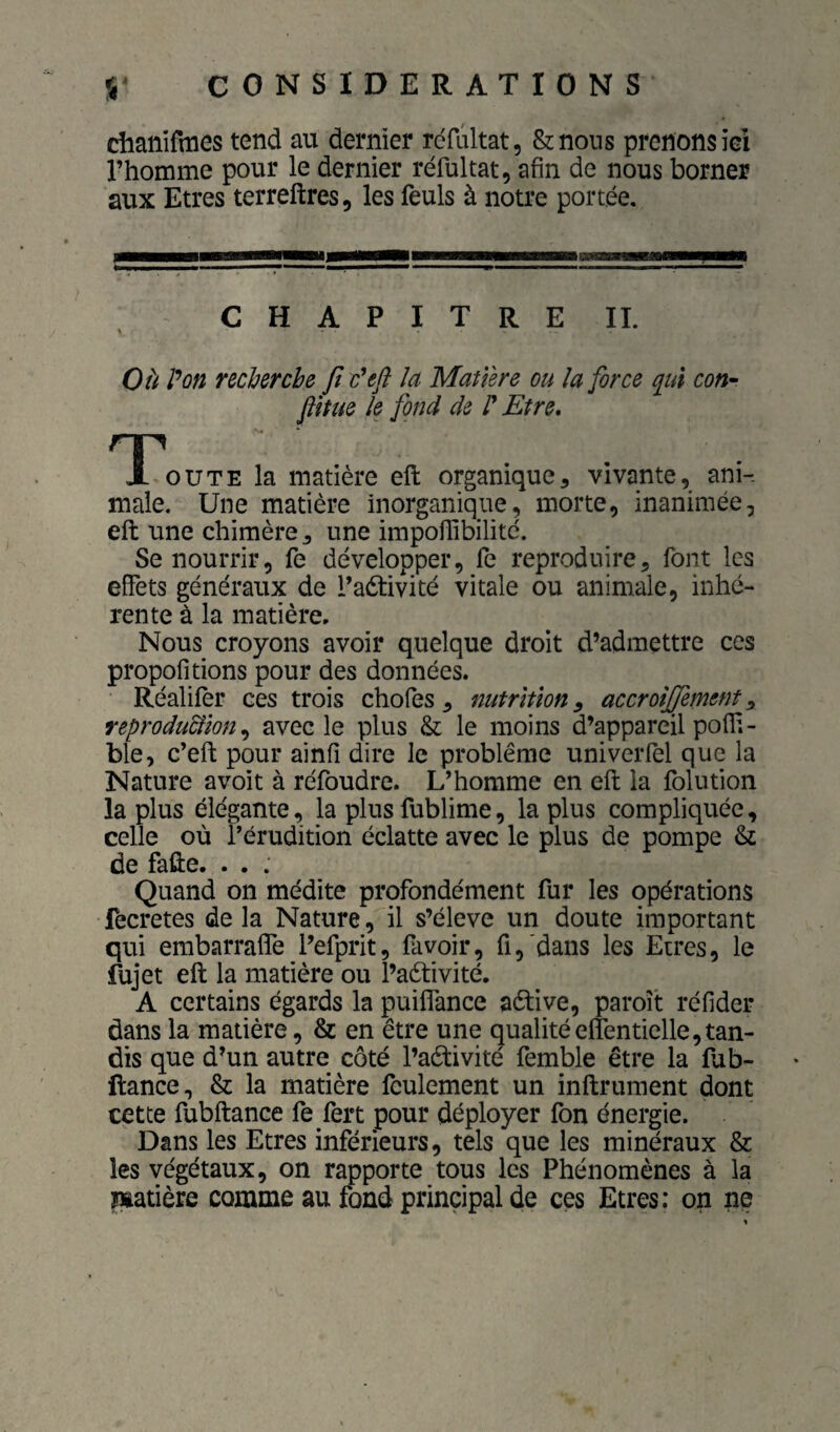 dianifmes tend au dernier rcfûltat, &nons prenons iei l’homme pour le dernier réfultat, afin de nous borner aux Etres terreftres, les feuls à notre portée. CHAPITRE IL OU P on recherche ft c*eft la Matière ou la force qui coti” finie le fond de P Etre. TC'oute la matière eft organique, vivante, ani¬ male. Une matière inorganique, morte, inanimée, eft une chimère, une impofiibilitc. Se nourrir, fe développer, fe reproduire, font les effets généraux de l’activité vitale ou animale, inhé¬ rente à la matière. Nous croyons avoir quelque droit d’admettre ces propofitions pour des données. Réalifèr ces trois chofes , nutrition^ accroîffement^ reproduSlion ^ avec le plus & le moins d’appareil pofli- ble, c’eft pour ainfi dire le problème univerfel que la Nature a voit à réfoudre. L’homme en eft la folution la plus élégante, la plus fublime, la plus compliquée, celle où l’érudition éclatte avec le plus de pompe & de fafte. . . . Quand on médite profondément fur les opérations fecretes de la Nature, il s’élève un doute important qui embarralfe l’efprit, fa voir, fi,'dans les Etres, le fujet eft la matière ou l’aètivité, A certains égards la puiflTance aèlive, paroît réfider dans la matière, & en être une qualitéefîentielle, tan¬ dis que d’un autre côté l’aètivité femble être la lub- ftance, & la matière feulement un infiniment dont cette fubftance fe fert pour déployer fon énergie. Dans les Etres inférieurs, tels que les minéraux & les végétaux, on rapporte tous les Phénomènes à la matière comme au fond principal de ces Etres: on ne