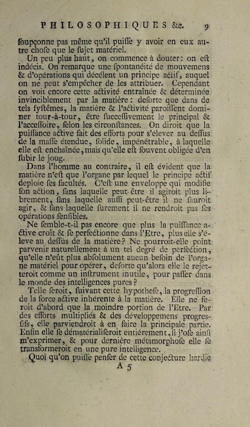 iGUpçonne pas même qu’il puifîe y avoir en eux au¬ tre chofe que le fujct matériel. Un peu plus haut^ on commence à douter: on eft indécis. On remarc^ue une fpontanéité de mouvemens & d’opérations qui décélent un principe aétif^ auquel on ne peut s’empêcher de les attribuer. Cependant on voit encore cette aétivité entraînée & déterminée invinciblement par la matière : deforte que dans de tels fyftêmes, la matière & l’aftivité paroillent domi¬ ner tour-à-tour, être fucceffivement le principal & raccefîbire, félon les circonftances. On diroit que la puilfance adtive fait des efforts pour s’élever au deffus de la maffe étendue, foîide, impénétrable, à laquelle elle eft enchaînée,mais qifelle eft fouvent obligée d’en fubir le joug. Dans l’homme au contraire, il eft évident que la matière n’eft que l’organe par lequel le principe aétif déploie fes facultés. C’eft une enveloppe qui modifie Ibn aèlion^ fans laquelle peut-être il agiroit plus li¬ brement, fans laquelle auffi peut-être il ne fauroit agir, & fans laquelle rarement il ne rendroit pas fes opérations fenfibles, _Ne femble-t-il pas encore que plus la puilfance a- 6tive croît & fe perfeélionne dans l’Etre, plus elle s’é¬ lève au deffüs de la matière? Ne pourroit-elle point parvenir naturellement à un tel degré de perfection, qu’elle n’eût plus abfolument aucun befoin de l’orga¬ ne matériel pour opérer, deforte qu’alors elle le rejet- teroit comme un infiniment inutile, pour pafîer dans le monde des intelligences pures ? Telle feroit, fuivant cette hypothefe, la progreffion de la force active inhérente à la matière. Elle ne fe¬ roit d’abord que la moindre portion de l’Etre. Par des efforts multipliés & des développemens progres- fifs, elle parviendroit à en faire la principale partie. Enfin elle fe dématérialiferoit entièrement,fi j’ofè ainfi m’exprimer, & pour dernière métamorphofe elle fe transtbrmeroit en une pure intelligence. Quoi qu’on puiflé penfer de cette conjeélure hardie