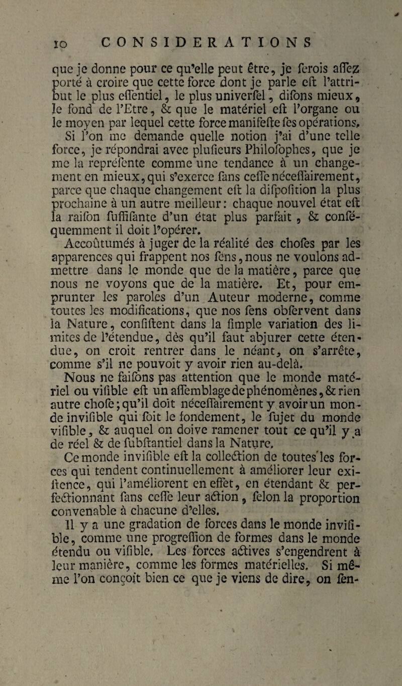 que je donne pour ce qu’elle peut être, je ferois aflez porté à croire que cette force dont je parle cft l’attri¬ but le plus elTentiel, le plus univeiTel, difons mieux, le fond de l’Etre, & que le matériel eft l’organe ou le moyen par lequel cette force manifeftefes opérations. Si l’on me demande quelle notion j’ai d’une telle force, je répondrai avec pluficurs Philofopbes, que je me la rcpréfente comme une tendance à un change¬ ment en mieux,qui s’exerce fans ceflenécefîairement, parce que chaque changement eft la difpofition la plus prochaine à un autre meilleur: chaque nouvel état eft la raifon fuffifante d’un état plus parfait , & confé- quemnient il doit l’opérer, Aceoûtumés à juger de la réalité des chofes par les apparences qui frappent nos fens,nous ne voulons ad¬ mettre dans le monde que de la matière, parce que nous ne voyons que de la matière. Et, pour em¬ prunter les paroles d’un Auteur moderne, comme toutes les modifications, que nos fens obfervent dans la Nature, confiftent dans la fimple variation des li¬ mites de l’étendue, dès qu’il faut abjurer cette éten¬ due, on croit rentrer dans le néants on s’arrête, comme s’il ne pouvoit y avoir rien au-delà. Nous ne faifons pas attention que le monde maté¬ riel ou vifible eft un afîemblage de phénomènes, & rien autre chofe; qu’il doit nécelfairement y avoir un mon¬ de invifible qui Toit le fondement, le fujet du monde vifible, & auquel on doive ramener tout ce qu’il y a de réel & de fubftantiel dans la Nature, Ce monde invifible eft la collection de tontes'les for¬ ces qui tendent continuellement à améliorer leur exi- ftence, qui l’améliorent en effet, en étendant & per- feétionnant fans ceffe leur aétion, félon la proportion convenable à chacune d’elles. 11 y a une gradation de forces dans le monde invifi¬ ble, comme une progrefîion de formes dans le monde étendu ou vifible. Les forces actives s’engendrent à leur manière, comme les formes matérielles. Si mê¬ me l’on conçoit bien ce que je viens de dire, on lèn-