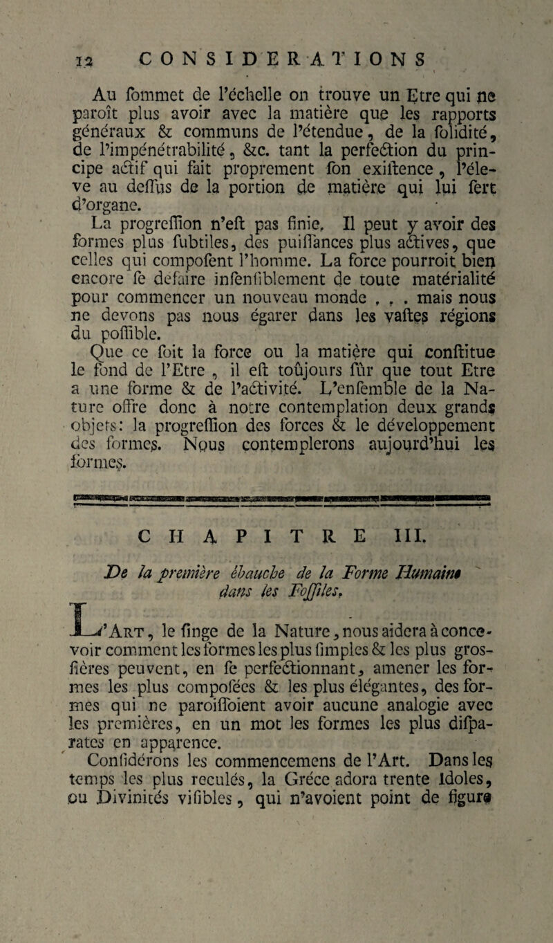 C 0 N S I DE RATIONS Au fommet de l’échelle on trouve un Etre qui jiô paroît plus avoir avec la matière que les rapports généraux & communs de l’étendue, de la folidité, de l’impénétrabilité, &c. tant la perfedtion du prin¬ cipe adif qui fait proprement fon exiftence, l’éle- ve au deflus de la portion de matière qui lui fert d’organe. La progreffion n’eft pas finie. Il peut y avoir des formes plus fubtiles, des puiflances plus actives, que celles qui compofent l’homme. La force pourroit bien encore fe défaire infenfiblemcnt de toute matérialité pour commencer un nouveau monde , , . mais nous ne devons pas nous égarer dans les vaftes régions du poflible. Que ce foit la force ou la matière qui conftitue le fond de l’Etre , il efl: toûjours fûr que tout Etre a une forme & de l’adivité. L’enfemble de la Na¬ ture offre donc à notre contemplation deux grands objets: la progreffion des forces & le développement des formes. Nous contemplerons aujourd’hui les lbrme§. rTI'ÜIIIIH I ■BtgEBaWBa»aBMBgMgaMBWB5aBBWWM>PBW»«|W—Bjl—■——— CHAPITRE III. De la première èhauche de la Forme Humainê dans les FoJfileSf X-^’Art, le finge de la Nature ^ nous aidera à conce¬ voir comment les formes les plus fimples & les plus gros- fières peuvent, en fe perfedionnant, amener les for^ mes les plus compofées & les plus élégantes, des for¬ mes qui ne paroiffoient avoir aucune analogie avec les premières, en un mot les formes les plus difpa- ^ rates en apparence. Conlidérons les commencemens de l’Art. Dans les temps les plus reculés, la Grèce adora trente Idoles, ou Divinités vifibles, qui n’a voient point de figur®
