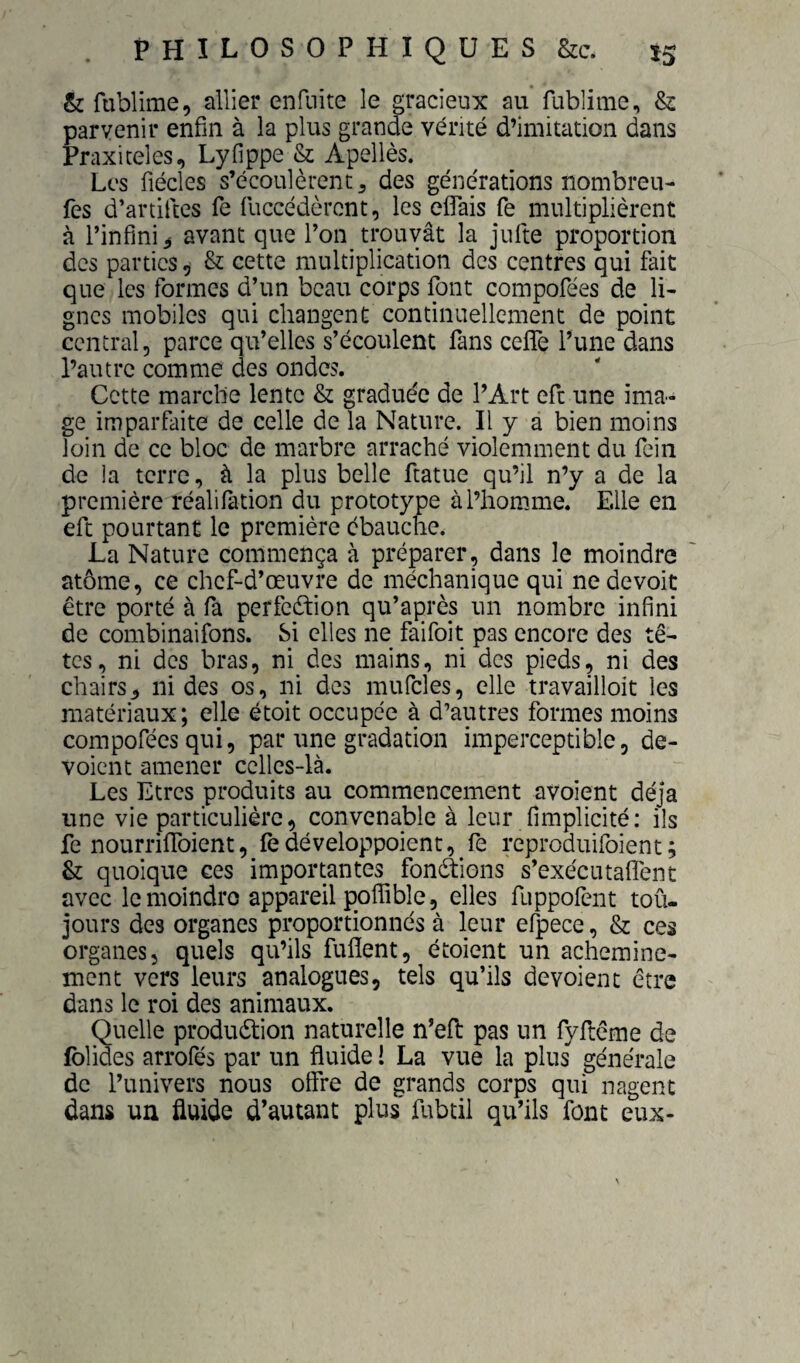 & fublime, allier enfuite le gracieux au fublime, & parvenir enfin à la plus grande vérité d’imitation dans Praxiceles, Lyfippe & Apellès. Les fiécles s’écoulèrent 5 des générations nombreu- fes d’artiftes fe fuccédèrent, les eflais fe multiplièrent à l’infini^ avant que l’on trouvât la jufte proportion des parties, & cette multiplication des centres qui fait que les formes d’un beau corps font compofées de li¬ gnes mobiles qui changent continuellement de point central, parce qu’elles s’écoulent fans ceffe l’une dans l’autre comme des ondes. Cette marche lente & graduée de l’Art eft une ima¬ ge imparfaite de celle de la Nature. Il y a bien moins loin de ce bloc de marbre arraché violemment du fein de la terre, à la plus belle ftatue qu’il n’y a de la première réalifation du prototype à l’homme. Elle en eft pourtant le première ébauche. La Nature commença à préparer, dans le moindre atome, ce chef-d’œuvre de méchanique qui ne devoir être porté à fa perfeétion qu’après un nombre infini de combinaifons. Si elles ne faifoit pas encore des tê¬ tes, ni des bras, ni des mains, ni des pieds, ni des chairs, ni des os, ni des mufcles, elle travailloit les matériaux; elle étoit occupée à d’autres formes moins compofées qui, par une gradation imperceptible, dé¬ voient amener celles-là. Les Etres produits au commencement avoient déjà une vie particulière, convenable à leur fimplicité: ils fe nourrifiToient, fèdéveloppoient, fe reproduifoient; & quoique ces importantes fondfions s’exécutaflent avec le moindre appareil pofîible, elles fuppofent toû- jours des organes proportionnés à leur efpece, & ces organes, quels qu’ils fuflent, étoient un achemine¬ ment vers leurs analogues, tels qu’ils dévoient être dans le roi des animaux. Quelle produétion naturelle n’efi: pas un fyftcme de folides arrofés par un fluide ! La vue la plus générale de l’univers nous offre de grands corps qui nagent dans un fluide d’autant plus fubtil qu’ils font eux-