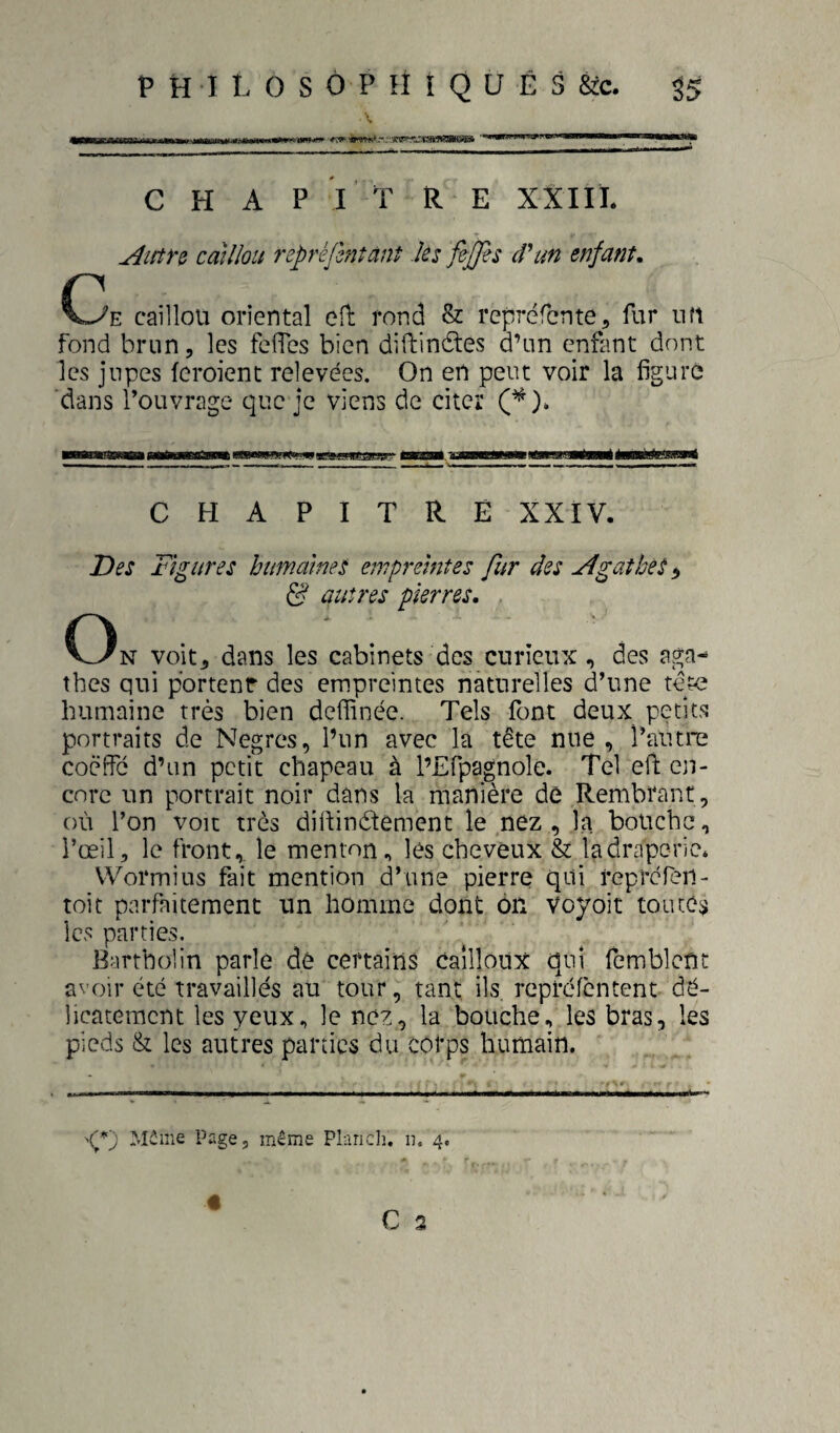 — ... inii.iiiaCT--urT - CHAPITRE XXIIÏ. Aictn cdïîlou reprèjlntànt ks fepfes d^un enfant, (3e caillou oriental efl rond & reprcfcnte, fur un fond brun, les fefTes bien difi:in£tes d’un enfant dont les jupes feroient relevées. On en peut voir la figure dans l’ouvrage que je viens de citer CHAPITRE XXIV. Des Figures humaines empreintes fur des AgaîheS, d? autres pierres. tbes qui portenr des empreintes naturelles d’une tete humaine très bien defïïnée. Tels font deux petits portraits de Nègres, l’un avec la tête nue , l’autre coëffc d’un petit chapeau à l’Efpagnole. Tel eft en¬ core un portrait noir dans la manière de Rembrant, où l’on voit très difiinétement le nez , la bouche, l’œil, le front,, le menton, les cheveux & la draperie. Wormius fait mention d’une pierre qui reprefen- toit parfaitement un homme dont on Voyoit toutes les parties. Bartholin parle dê certains cailloux qui fcmbleüt avoir été travaillés au tour, tant ils. repréfentent dé¬ licatement les yeux, le nez, la bouche, les bras, les pieds & les autres parties du cotps humain. Môme Page, même Plariclî. ii. 4,