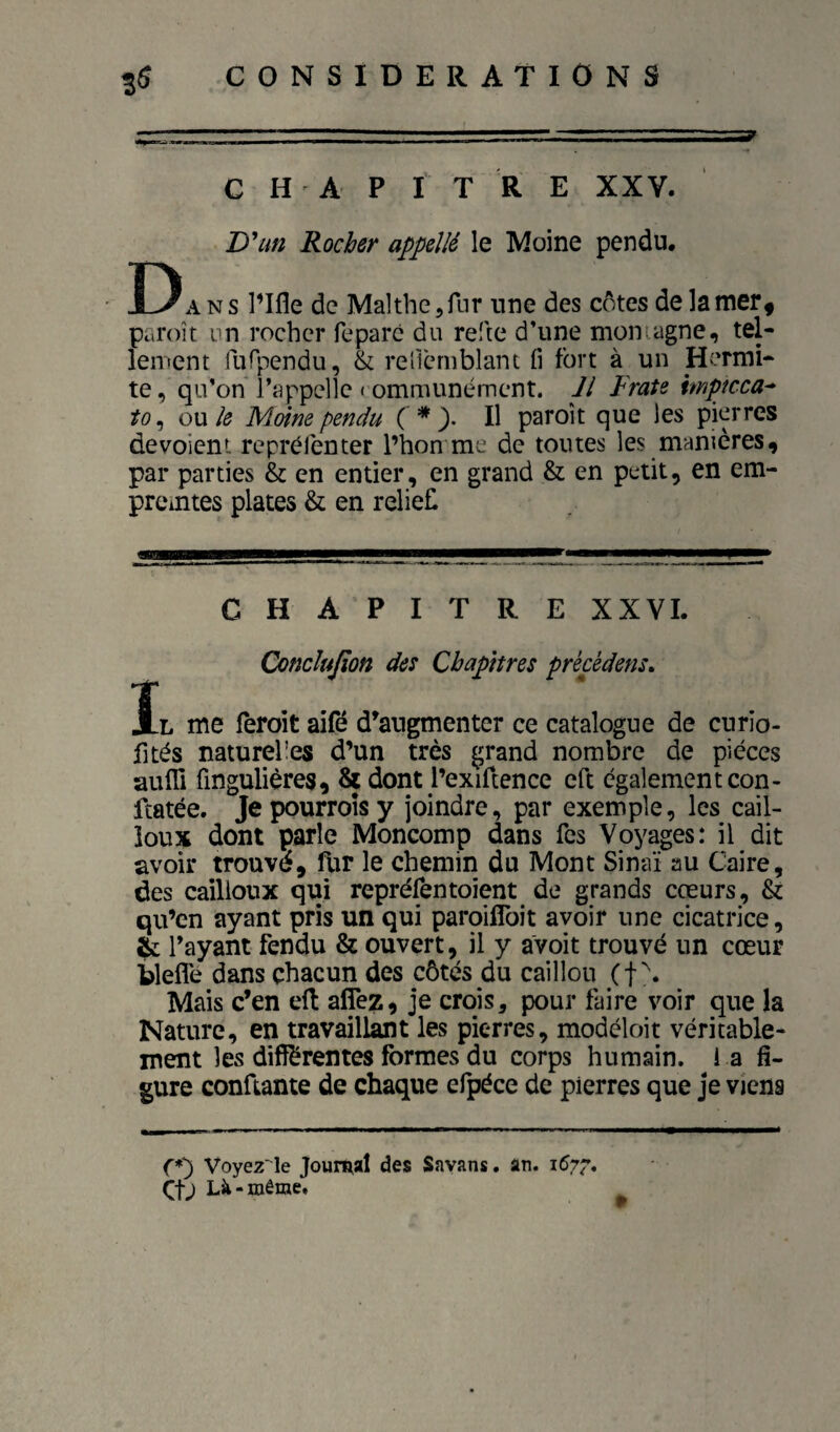 CHAPITRE XXV. D un Rocher appellé le Moine pendu. Da n s l’Ifle de Malthe ^fur une des côtes de la mer, paroît vn rocher feparc du refte d’une montagne, tel¬ lement furpendu, & rericrnblanc fi fort à un Hermi- te, qu’on l’appelle ( ommunémcnt. M Fraie hnptcca^ to^ ow le Moine pendu ( *3. Il paroît que les pierres dévoient reprélenter l’hon me de toutes les manières, par parties & en entier, en grand & en petit, en em¬ preintes plates & en reliefi I CHAPITRE XXVI. Conclujïon des Chapitres prècèdens. L me feroit aifé d’augmenter ce catalogne de curio- fités naturel'es d’un très grand nombre de pièces aufll fingulières, ^ dont l’exiftence eft egalement con- ftatée. Je pourroîs y joindre, par exemple, les cail¬ loux dont parle Moncomp dans fes Voyages: il dit avoir trouvé, fUr le chemin du Mont Sinaï au Caire, des cailloux qui repréfentoient de grands cœurs, & qu’en ayant pris un qui paroiflbit avoir une cicatrice, ^ rayant fendu & ouvert, il y avoit trouvé un cœur bleffe dans chacun des côtés du caillou (f?. Mais c’en e(l aflez, je crois, pour faire voir que la Nature, en travaillant les pierres, modèloit véritable¬ ment les difiérentes formes du corps humain, i a fi¬ gure conftante de chaque efpéce de pierres que je viens fO Voyez'^le Journal des Savans. an. 167^, Çfj Là-même.