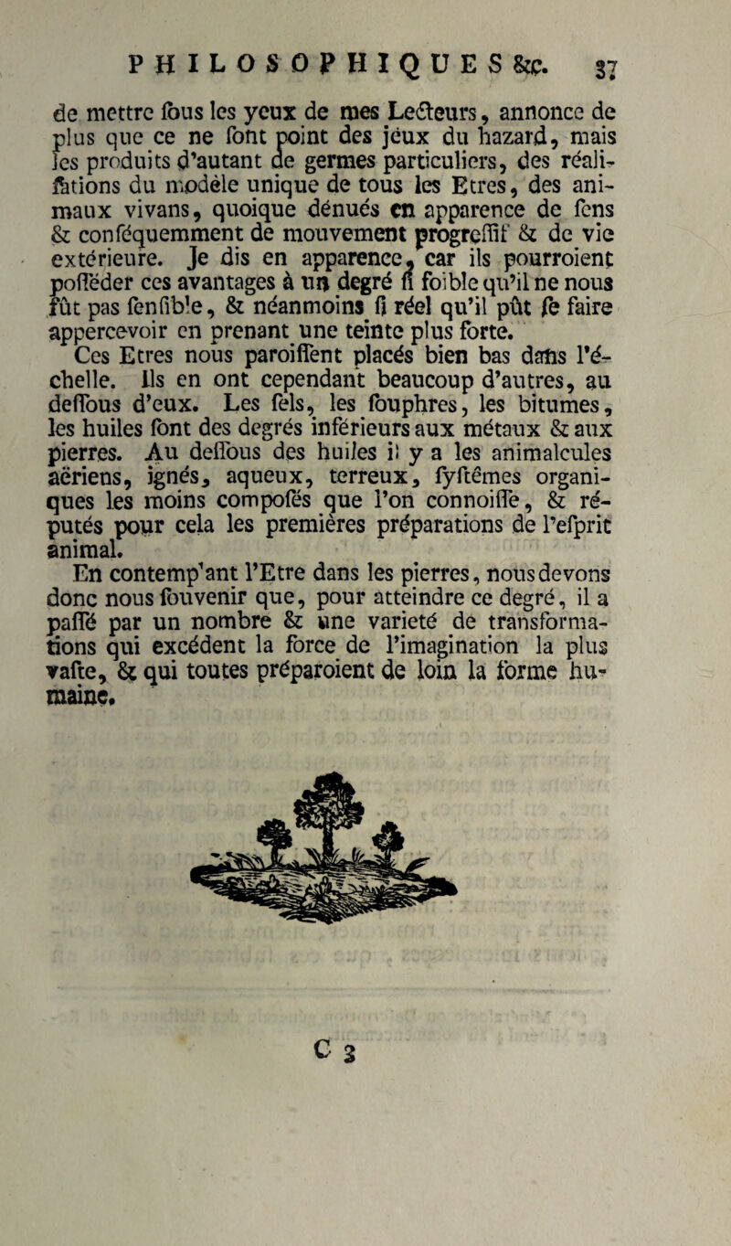 de mettre fous les yeux de mes Lecteurs, annonce de plus que ce ne font point des jeux du hazard, mais fes produits d’autant ae germes particuliers, des réalU fations du modèle unique de tous les Etres, des ani¬ maux vivans, quoique dénués en apparence de fens & conféquemment de mouvement progrefiit’ & de vie extérieure. Je dis en apparence, car ils pourroienf poiieder ces avantages à un degré n foibîe qu’il ne nous fût pas fenfible, & néanmoins fi réel qu’il pût Te faire appercevoir en prenant une teinte plus forte. Ces Etres nous paroiflent placés bien bas dans l’é-^ chelle. Us en ont cependant beaucoup d’autres, au deffous d’eux. Les Tels, les fouphres, les bitumes, les huiles font des degrés inférieurs aux métaux & aux pierres. Au defîbiis des huiles iî y a les animalcules aeriens, ignés, aqueux, terreux, fyftêmes organi¬ ques les moins compofés que l’on connoilTe, & ré¬ putés popr cela les premières préparations de l’efpric animal. En contemplant l’Etre dans les pierres, nous devons donc nous fouvenir que, pour atteindre ce degré, il a palTé par un nombre & une variété de transforma¬ tions qui excédent la force de l’imagination la plus vafte, St qui toutes préparoient de loin la forme hu¬ maine.