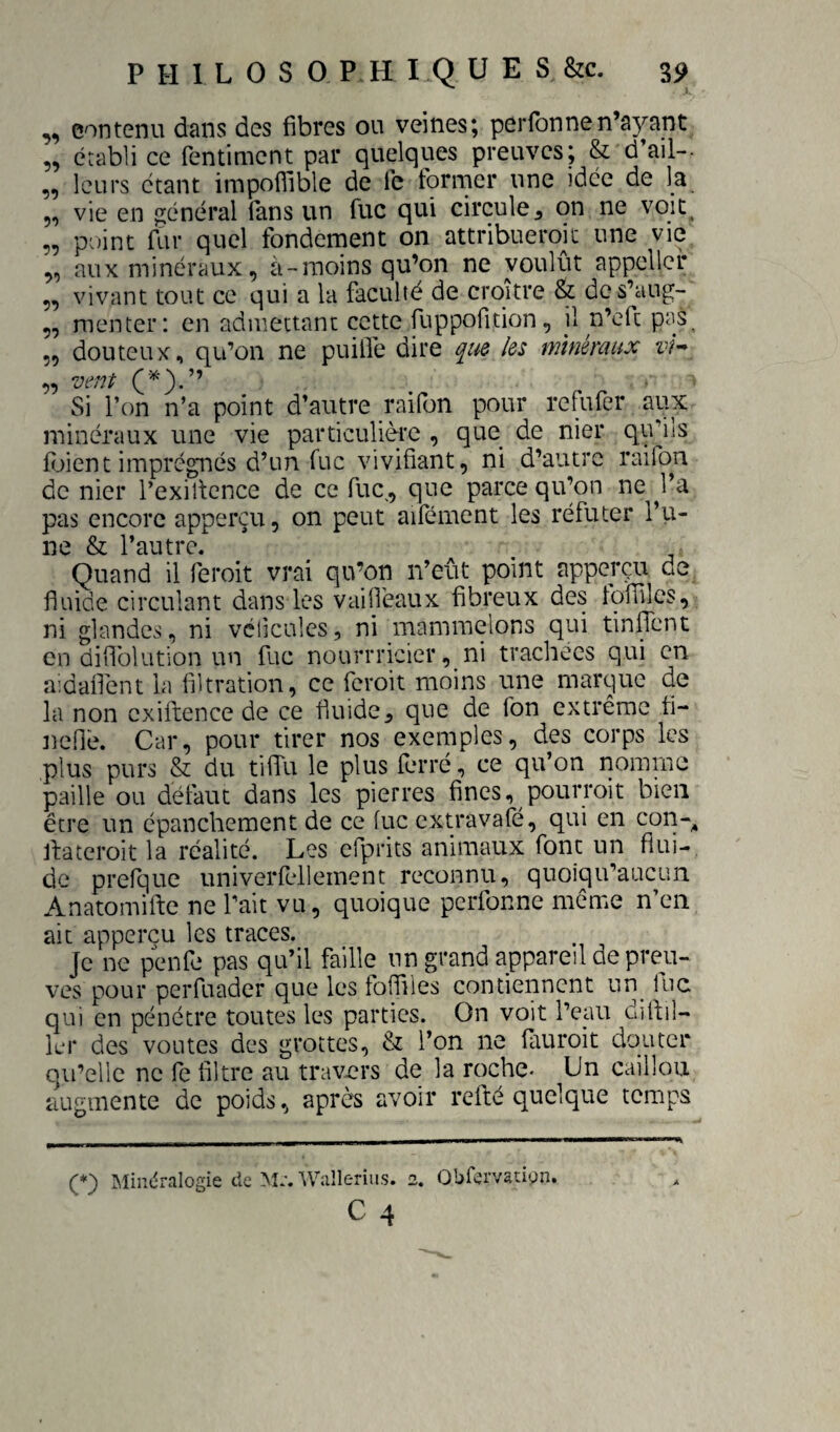 „ contenu dans des fibres ou veines; perfonne n’ayant „ établi ce fentiment par quelques preuves; & d’ail-- „ leurs étant impofiible de ie tormer une idée de la 5, vie en général fans un fuc qui circule^ on ne voit. „ point llir quel fondement on attribueroïc une vie „ aux minéraux, à-raoins qu’on ne voulût appellcr ,, vivant tout ce qui a la faculté de croître & des’aug- „ menter: en admettant cette fuppofition, il n’eft pas^ 5, douteux, qu’on ne puilfe dire que les minéraux vh „ vent ■ Si l’on n’a point d’autre yaifon pour refufer aux minéraux une vie particulière , que de nier qu’ils fijient imprégnés d’un fuc vivifiant, ni d’autre raifon de nier l’exiltcnce de ce fuc,, que parce qu’on ne ^l’a pas encore apperçu, on peut aifément les réfuter l’vi- ne & l’autre. Quand il feroit vrai qu’on n’eût point apperçu de fluide circulant dans les vaifleaux fibreux des Iqflllcs, ni glandes, ni vclicules, ni mammelons qui tinffent en diflblution un fuc nourrricier, ni trachées qui en aidaflént la filtration, ce feroit moins une marque de la non cxiftence de ce fluide, que de Ton extrême fi- Jiené. Car, pour tirer nos exemples, des corps les plus purs & du tilTu le plus ferré, ce qu’on nomme paille ou délaut dans les pierres fines, pourroit bien être un épanchement de ce lue extravafé, qui en con-^ jfateroit la réalité. Les efprits animaux font un flui¬ de prefque univerfellemenc reconnu, quoiqu’aucun Anatomifte ne Tait vu, quoique perfonne meme n’en ait apperçu les traces. Je ne penfe pas qu’il faille un grand appareil de preu¬ ves pour perfuader que les foffiles contiennent un^ lue qui en pénétre toutes les parties. On voit l’eau difiil- lei* des voûtes des grottes, & l’on ne (Iiuroit douter qu’elle ne fe filtre au travers de la roche- Un caillou augmente de poids, après avoir refilé quelque temps (*) IMindralogie de M:, Walleriiis. 2. Obfervatipn.
