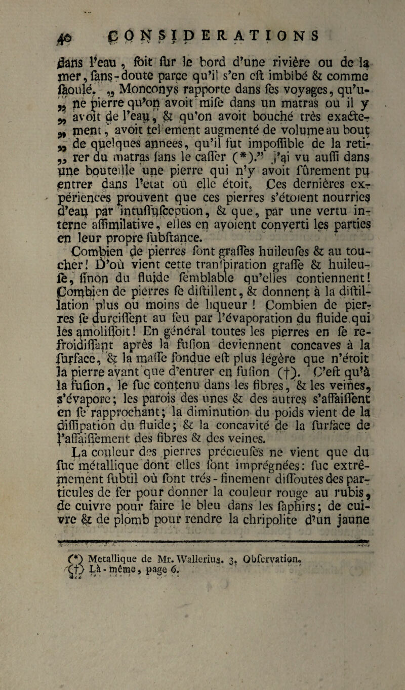 flans Peau , foit flir le bord d’une rivière ou de h jner, fans-doute parce qu’il s’en cft imbibé & comme fàoulé. ,5 Monconys rapporte dans fes voyages, qiPu- pierre qu^on avoit raife dans un matras où il y 5, avou de l’eau qu’on avoit bouché très exaéte- ^ mentavoit tel ement augmenté de volunieau bout de quelques années, qu’il fut impoffible de la reti- 5, rer du matras fans le cafler (*)/’ j’ai vu auffi dans une bouteille \ine pierre qui n-y avoit fûrement pq entrer dans l’eiat où elle étoit. Ces dernières ex¬ périences prouvent que ces pierres s’étoient nourries d’eau par intufliffception, & que, par une vertu in¬ terne affîmilative, elles en ayoient converti les parties en leur propre fubftance. Combien de pierres font grafTes huilenfes & au tou¬ cher! Ù’où vient cette tranfpiration grafle & huileu- fe, fînon du fluide rcmblable qu’elles contiennent! Combien de pierres fe diftillent, & donnent à la diftil- îation ‘plus ou moins de liqueur ! Combien de pier¬ res fe ûurçiflcnt au feu par l’évaporation du fluide.qui les ambliftoit ! En général toutes les pierres en fe re- froidiflant après la fufion deviennent concaves à la furface,'ï'? la mafTe fondue eft plus légère que n’étoit la pierre avant que d’entrer en fiiflon (f). C’eft qu’à la fufion, le fuc contenu dans les fibres, & les veiùes, s’évapore; les parois des unes & des autres s’affaiflent en fe rapprochant; la diminution du poids vient de la diflipation du fluide; & la concavité de la furface de f’aflaiflement des fibres & des veines. Ca couleur des pierres précicufè's ne vient que du fuc métallique dont elles font imprégnées: fuc extrê¬ mement fubdl où font trés-fînemenr difîoutes des par¬ ticules de fer pour donner la couleur rouge au rubis, de cuivre pour faire le bleu dans les faphirs; de cui¬ vre de plomb pour rendre la chripolite d’un jaune e*) Métallique de Mr. Wallcrius. 3. Obfcmtionc