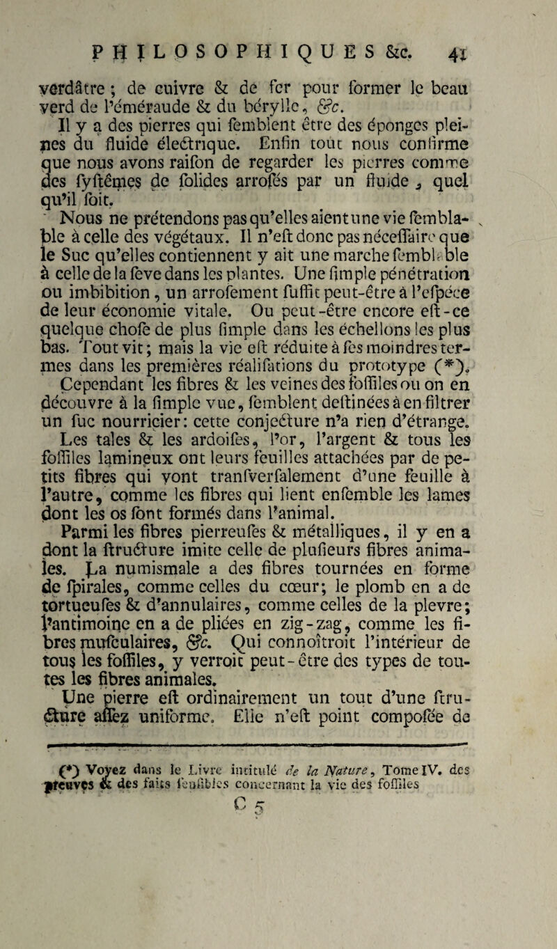 verdâtre ; de cuivre & de fer pour former le beau yerd de l’éméraude & du béryllc, Il y a des pierres qui femblcnt être des dponges plei¬ nes du fluide éledtnque. Enfin tout nous confirme que nous avons raifon de regarder les pierres comme des ryftêmes de folides arrofés par un fluide ^ quel qu’il Toit. ■ Nous ne prétendons pas qu’elles aientune vie fembla- . ]ble à celle des végétaux. Il n’eft donc pas néceflairc que le Suc qu’elles contiennent y ait une marche fembf ble à celle de la lève dans les plantes. Une fimple pénétration ou imbibition, un arrofement fufiit peut-être à l’cfpéce de leur économie vitale. Ou peut-être encore eft-ce quelque choie de plus fimple dans les échellons les plus bas. Tout vit; mais la vie efl réduite à Tes moindres ter¬ mes dans les premières réalifations du prototype Cependant les fibres & les veines des foffiles ou on en découvre à la fimple vue, lèmblent dertinées à en filtrer un fuc nourricier: cette conjeéture n’a rien d’étrange. Les taies & les ardoifes, l’or, l’argent & tous les foffiles lamineux ont leurs feuilles attachées par de pe¬ tits fibres qui yont tranfverfalement d’une feuille à l’autre, comme les fibres qui lient enfemble les lames dont les os font formés dans Panimal. Parmi les fibres pierreufes & métalliques, il y en a ^nt la ftruéture imite celle de plufieurs fibres anima¬ les. Jya numismale a des fibres tournées en forme de Ipirales, comme celles du cœur; le plomb en a de tortueufes & d’annulaires, comme celles de la plevre; l’antimoipe en a de pliées en zig-zag, comme les fi¬ bres mufculaires, &c. Qui connoîtroit l’intérieur de tous les foffiles, y verroic peut-être des types de tou¬ tes les fibres animales. Une pierre efl: ordinairement un tout d’une ftru- ^pre a&z uniforme. Elle n’efl: point compofée de Voyez dans le Livre indtuld ce la Nature ^ Tome IV. des ftçttvçs <K des faits leiifibics concernant la vie des foffiles 0 ^