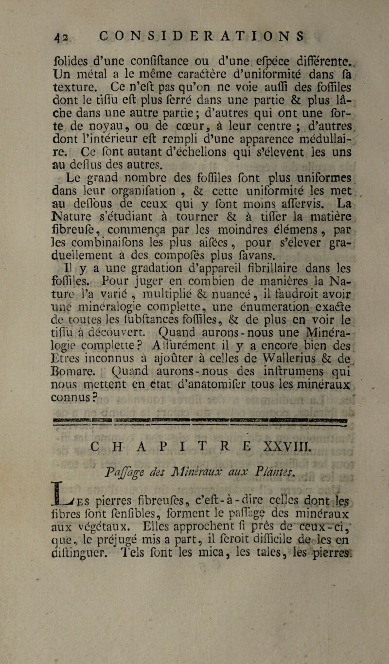 jblides d’une confiftance ou d’une efpece differente.. Un métal a le même caraétcre d’uniformité dans fa texture. Ce n’eft pas qu’on ne voie auflî des fofliles dont le tiffu eft plus ferré dans une partie & plus lâ¬ che dans une autre partie; d’autres qui ont une for¬ te de noyau, ou de cœur, à leur centre ; d’autres, dont l’intérieur eft rempli d’une apparence médullai¬ re. Ce font autant d’échellons qui s’élèvent les uns au defius des autres. Le grand nombre des foffiles font plus uniformes dans leur organifation , & cette uniformité les met ^ au défions de ceux qui y font moins affervis. La Nature s’étudiant à tourner & à tiflér la matière fibreufe, commença par les moindres élémens, par les combinaifons les plus aifées, pour s’élever gra¬ duellement à des compofés plus favans. Il y a une gradation d’appareil fibrillaire dans les fofTiles. Four juger en combien de manières la Na¬ ture l’a varié , multiplié & nuancé, il faudroit avoir une minéralogie complette, une énumération exatfte de toutes les lubftances foffiles, & de plus en voir le tiffu à découvert. Quand aurons-nous une Minéra¬ logie complette? Aifurément il y a encore bien des Etres inconnus a ajouter à celles de Wallerius Si de. Bomare. Quand aurons-nous des inftrumens qui nous mettent en état d’anatomifer tous les minéraux connus? CHAPITRE XXVIII. TaJJcige des Minéraux aux Plantes, X^ES pierres fibreufes, c’eft-à-dire celles dont les libres font fenfibles, forment le paffage des minéraux aux végétaux. Elles approchent fi près de ceux-ci, que, le préjugé mis a part, il feroit difficile de les en ûiftinguer. l'els font les mica, les taies, les pierres.