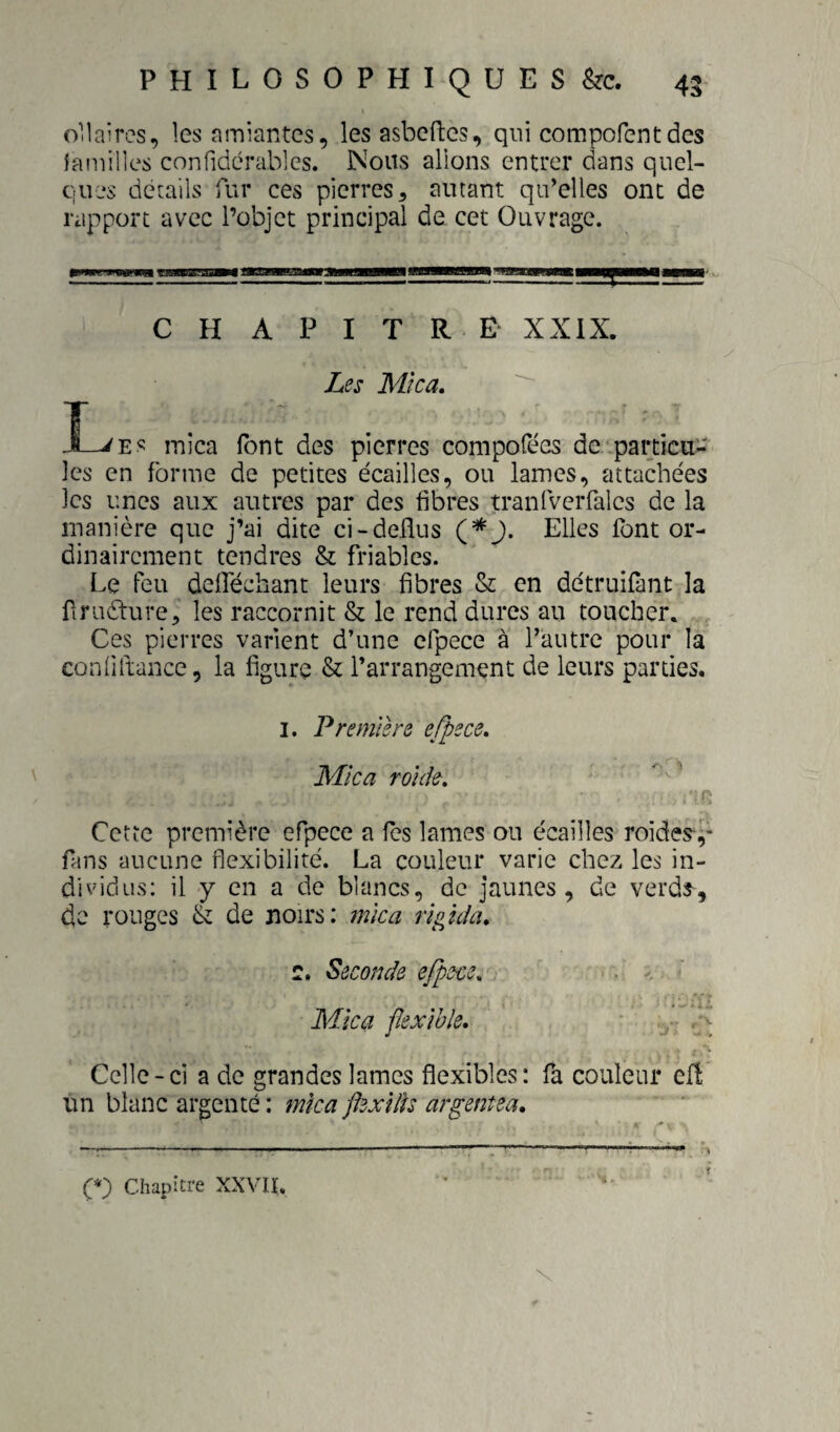 Oïlaircs, les amiantes, les asbeftcs, qui compofentdes lamilles confidérables. Nous allons entrer dans quel¬ ques détails fur ces pierres, autant qu’elles ont de rapport avec l’objet principal de cet Ouvrage. CHAPITRE XXIX. Les Mica, I-^Es mica (ont des pierres compofées de'.particu¬ les en forme de petites écailles, ou lames, attachées les unes aux autres par des fibres tranfveiTales de la manière que j’ai dite ci-deflus Elles font or¬ dinairement tendres & friables. Le feu deiféchant leurs fibres & en détruifant la firudture, les raccornit & le rend dures au toucher. Ces pierres varient d’une cfpece à l’autre pour la eonfiftance, la figure & l’arrangement de leurs parties. I. Premiers e/pece. Mica rolde. ■'T: Cette première efpece a fes lames ou écailles roides-^- fans aucune flexibilité. La couleur varie chez les in¬ dividus: il y en a de blancs, de jaunes, de verds', de rouges de noirs: mica rigichu c. Seconde efpece. Mica fexlbîe. Celle-ci a de grandes lames flexibles: fa couleur efî: un blanc argenté : mka flexUk argentea, ----——-;-----r- II'.!-- (*) Chapitre XXVÜ. t