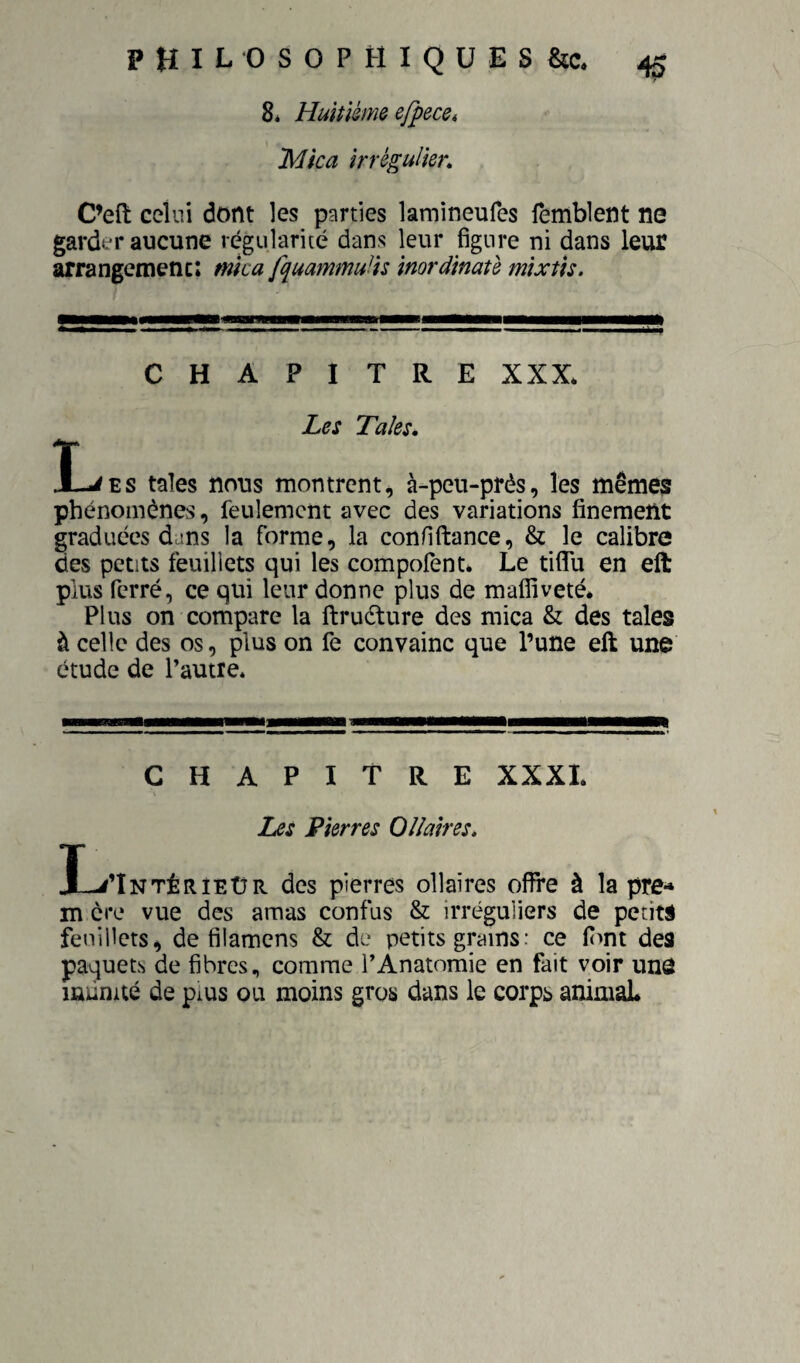 8é Huitième e/pece» 'Mica irrégulier. C’eft celui dont les p?irties lamineufes femblent ne garder aucune régularité dans leur figure ni dans leur arrangemenc: mica fquammulis inordinaû mîxtis. CHAPITRE XXX* Les Taies. I-^ES taies nous montrent, à-peu-près, les mêmes phénomènes, feulement avec des variations finement graduées dans la forme, la confillance, & le calibre des petits feuillets qui les compolènt* Le tiflli en elt plus ferré, ce qui leur donne plus de mafliveté. Plus on compare la ftruélure des mica & des taies à celle des os, plus on fe convainc que l’une eft une étude de Pautie. CHAPITRE XXXI Les Pierres OUaires. I-^Tntérîeür des pierres ollaires offre à la pre- m ère vue des amas confus & irréguliers de petits feuillets, de filamens & de petits grains: ce fimt des paquets de fibres, comme P Anatomie en fait voir unô infinité de pius ou moins gros dans le corps animaL