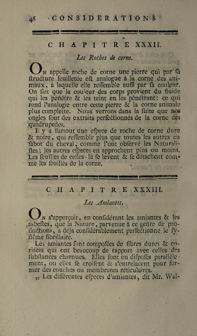 CHAPITRE XXXII. Les Roches de corne. On appelle roche de corne une pierre qui pnr'fh ftruéture feuilletée eft analogue à la corne des ani¬ maux, à laquelle elle reiïemble aufli par fa couleur. On fait que la couleur des corps provient du fluide qui les pénétre & les teint en les pénétrant: ce qui rend l’analogie entre cette pierre & la corne animale plus complette. Nous verrons dans la fuite que nos ongles font des extraits perfèdlionnés de la corne des jquadrupedes. Il y a furtout une elpece de roche de corne dure noire, qui reffemble plus que toutes les autres au fabot du cheval,’ comme l’ont obfervé les Naturali- ftes; les autres cfpeces en approchent plus ou moins. ‘Les feuilles de celles-là fe lèvent & fe détachent corn- me les feuilles de la corne. ' P CHAPITRE XXXIII. Les Æîianîes, On s’apperçoit, en confldérant.les amiantes & les asbeftes, que la Nature, parvenue à ce genre de pro- dudtions, a déjà confidérablement perfectionné le fy- ftême fibriliaire. Les amiantes f)nt compofées de fibres dures & co¬ riaces qui ont beaucoup de rapport avec celles des fubftances charnues. Elles font eu difpcfés parallèle¬ ment, ou elles fe croifent & s’entrelacent pour for¬ mer des couches ou membranes réticulaires. 55 Les difiérentes cfpeces d’amiantes, dit Mr. WaN