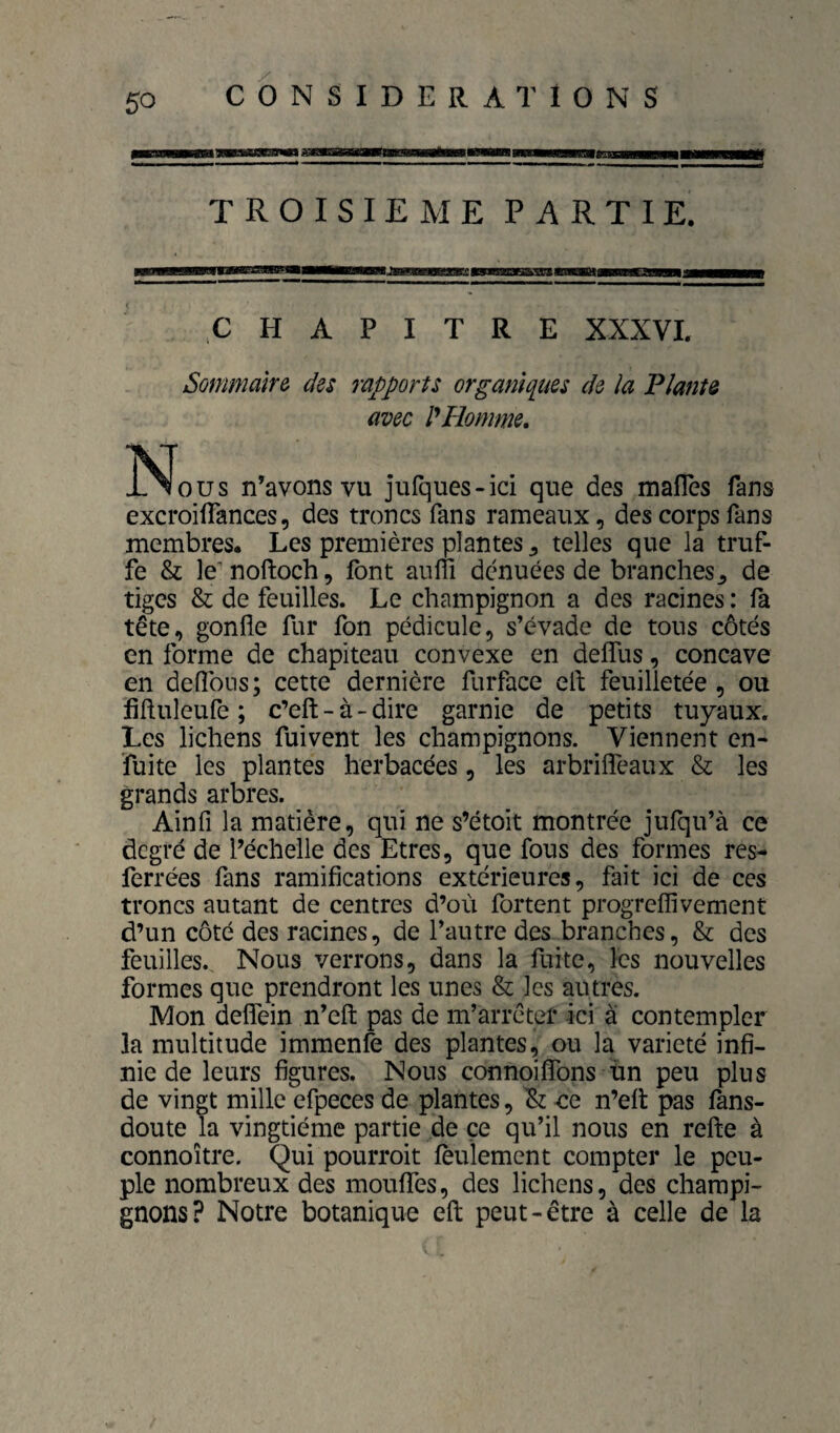 TROISIEME PARTIE. H A P I T R E XXXVL Sommalrô des rapports orgamqiies de la Plants avec Homme, ÎS[ous n’avons vu jufques-ici que des mafles fans excroiffances, des troncs fans rameaux, des corps fans membres* Les premières plantes ^ telles que la truf¬ fe & le'noftoch, font auffi dénuées de branches^ de tiges & de feuilles. Le champignon a des racines: fa tête, gonfle fur fon pédicule, s’évade de tous côtés en forme de chapiteau convexe en deffus, concave en deflbns; cette dernière furface efl; feuilletée , ou fifluleufe ; c’eft - à - dire garnie de petits tuyaux. Les lichens fui vent les champignons. Viennent en- fuite les plantes herbacées, les arbrifléaux & les grands arbres. Ainfi la matière, qui ne s’étoit montrée jufqu’à ce degré de l’échelle des Etres, que fous des formes res- ferrées fans ramifications extérieures, fait ici de ces troncs autant de centres d’où fortent progrefîivement d’un côté des racines, de l’autre des branches, & des feuilles. Nous verrons, dans la fuite, les nouvelles formes que prendront les unes & les autres. Mon deflfein n’efl: pas de m’arrêter ici à contempler la multitude immenfe des plantes, ou la variété infi¬ nie de leurs figures. Nous connoiflTons un peu plus de vingt mille efpeces de plantes, ce n’efl pas fons- doute la vingtième partie de ce qu’il nous en refle à connoître. Qui pourroit feulement compter le peu¬ ple nombreux des mouflTes, des lichens, des champi¬ gnons? Notre botanique efl peut-être à celle de la
