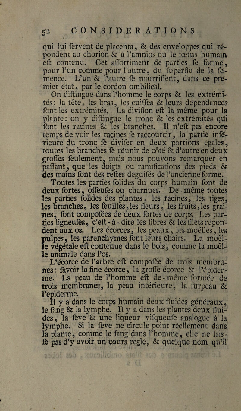 5^ qui lui fervent de placenta, & des enveloppes qui ré¬ pondent au chorion & à Tamnios ou le iœtus humain cft contenu. Cet aflbrtimeüt de parties fe forme, pour l’un comme pour l’autre, du fuperflu de la fe- nience. L’un & l’autre fe nourrifierit, dans ce pre¬ mier état , par le cordon ombilical. On diftingue dans l’homme le corps & les extrémi¬ tés: la tête, les bras, les cuifles & leurs dépendances font les extrémités. La divifion eft la même pour la plante : on y diftingue le tronc & les extrémités qüi Ibnt les racines & les branches. Il n’eft pas encore temps de voir les racines fe raccourcir ^ la partie infé¬ rieure du tronc le divifer en deux portioiis égales, toutes les branches fe réunir de côté & d’autre en deux grofles feulement, mais nous pouvons remarquer en pafîant, que les doigts ou ramifications des pieds & des mains font des reftes déguifés de l’ancienne forme. Toutes les parties Iblides du corps humain font de deux fortes, ofifeufes ou charnues. De-même toutes les parties folides des plantes, les racines, les tiges^ les branches, les feuilles,les Heurs, les fruits,les grai¬ nes, font compofées de deux fortes de corps. Les par¬ ties ligneulès, c’eft-à-dire les fibres & les filets répon¬ dent aux os. Les écorces, les peaux, les moelles, les pulpes, les parenchymes font leurs chairs. La moél- fe végétale eft contenue dans le bois, comme la moëL le animale dans l’os. L’écorce de l’arbre cft compofée de trois membra¬ nes: favoir la fine écorce, la grofie écorce & l’cpidcr- ine. La peau de l’homme eft de-même formée de trois membranes, la peau intérieure, la furpeau & Êepiderme. Il y a dans le corps humain deux fluides généraux, le fang & la lymphe. Il y a dans les plantes deux flui¬ des, la feve & une liqueur vifqueiife analogue à la lymphe. Si la feve ne circule point réellement dans la plante, comme le fang dans l’homme, clie ne lais- fe pas d’y avoir un cours réglé, & quelque nem qu’il