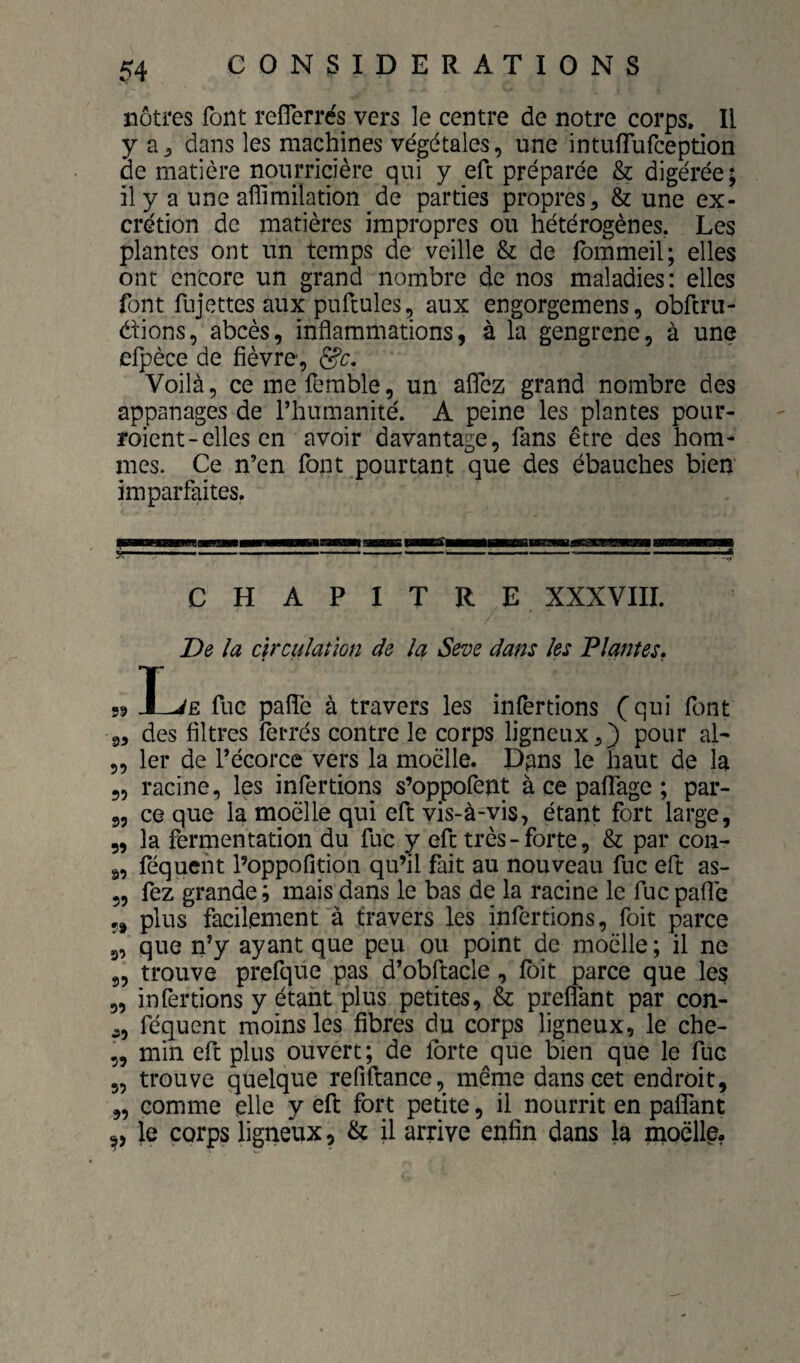 nôtres font refîerrés vers le centre de notre corps. Il y a;, dans les machines végétales, une intuflufception de matière nourricière qui y eft préparée & digérée; il y a une affimilation de parties propres, & une ex¬ crétion de matières impropres ou hétérogènes, Les plantes ont un temps de veille & de fommeil; elles ont encore un grand nombre de nos maladies: elles font fujettes aux pufcules, aux engorgemens, obftru- dtions, abcès, inflammations, à la gengrene, à une elpèce de fièvre, Voilà, ce me femble, un aflez grand nombre des appanages de l’humanité. A peine les plantes pour- roient-elles en avoir davantage, fans être des hom¬ mes. Ce n’en font pourtant que des ébauches bien imparfaites. CHAPITRE XXXVIII. De la circulation de la Seroe dans les Plantes. 59 Ï-JE fuc pafle à travers les infertions (qui font ,5 des filtres fèi-rés contre le corps ligneuxpour al- 5, 1er de l’écorce vers la moelle. Dpns le haut de la 5, racine, les infertions s’oppofent à ce pafTage ; par- 3, ce que la moelle qui eft vis-à-vis, étant fort large, 5, la fermentation du fuc y eft très-forte, & par con- g, féquent l’oppofition qu’il fait au nouveau fuc eft as- 5, fez grande ; mais dans le bas de la racine le fuc pafle 5, plus facilement à travers les infertions, foit parce g, que n’y ayant que peu ou point de moelle ; il ne „ trouve prefque pas d’obftacle, Ibit parce que les „ infertions y étant plus petites, & prenant par con- ,, féquent moins les fibres du corps ligneux, le che- „ min eft plus ouvert; de forte que bien que le fuc 5, trouve quelque refiftance, même dans cet endroit, „ comme elle y eft fort petite, il nourrit en paflTant P le corps ligneux, & il arrive enfin dans la moelle.