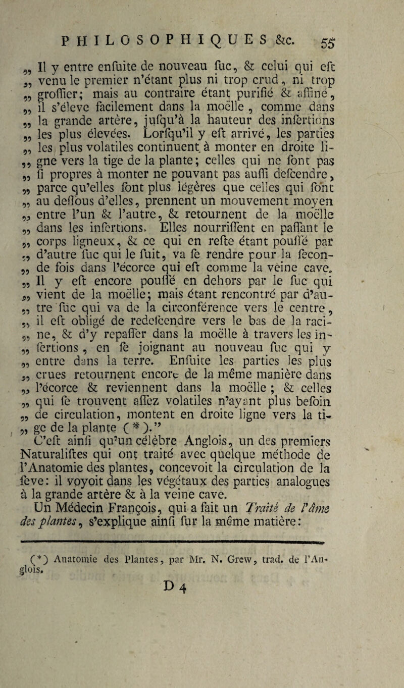 „ Il y entre cnfuite de nouveau fuc, & celui qui efc 5, venu le premier n’étant plus ni trop crud, ni trop „ groffier; mais au contraire étant purifié & affiné, „ il s’élève facilement dans la moelle , comme dans „ la grande artère, jufqu’à la hauteur des infertions „ les plus élevées. Lorfqu’il y eft arrive, les parties „ les plus volatiles continuent à monter en droite li- ,, gne vers la tige de la plante; celles qui ne font pas „ fi propres à monter ne pouvant pas auffi dèfcendre, „ parce qu’elles font plus légères que celles qui font „ au défions d’elles, prennent un mouvement moyen entre l’un & l’autre, & retournent de la moelle „ dans les infertions. Elles nourriffent en pafiTant le ,, corps ligneux, & ce qui en refte étant poufie par „ d’autre llic qui le fuit, va fe rendre pour la fecon- „ de fois dans l’écorce qui eft comme la veine cave, „ Il y eft encore poulie en dehors par le fuc qui 5, vient de la moelle; mais étant rencontré par d’au- 5, tre fuc qui va de la circonférence vers le centre, ,, il eft obligé de redefcendre vers le bas de la raci- 5, ne, & d’y repalfer dans la moelle à travers les in- „ fertions, en fe joignant au nouveau fuc qui y „ entre dans la terre. Enfuite les parties les plus 5, crues retournent encore de la même manière dans „ l’écorce & reviennent dans la moelle ; & celles „ qui fe trouvent aflTez volatiles n’ayant plus befbiii „ de circulation, montent en droite ligne vers la ti- „ ge de la plante C * C’eft ainfi qu’un célèbre Anglois, un des premiers Naturaliftes qui ont traité avec quelque méthode de l’Anatomie des plantes, concevoit la circulation de la feve : il voyoit dans les végétaux des parties analogues à la grande artère & à la veine cave. Un Médecin François, qui a fait un Tranè de Pâme des plantes^ s’explique ainfi fur la même matière: Anatomie des Plantes, par Mr, N. Grew, trad. de l’An- glois.
