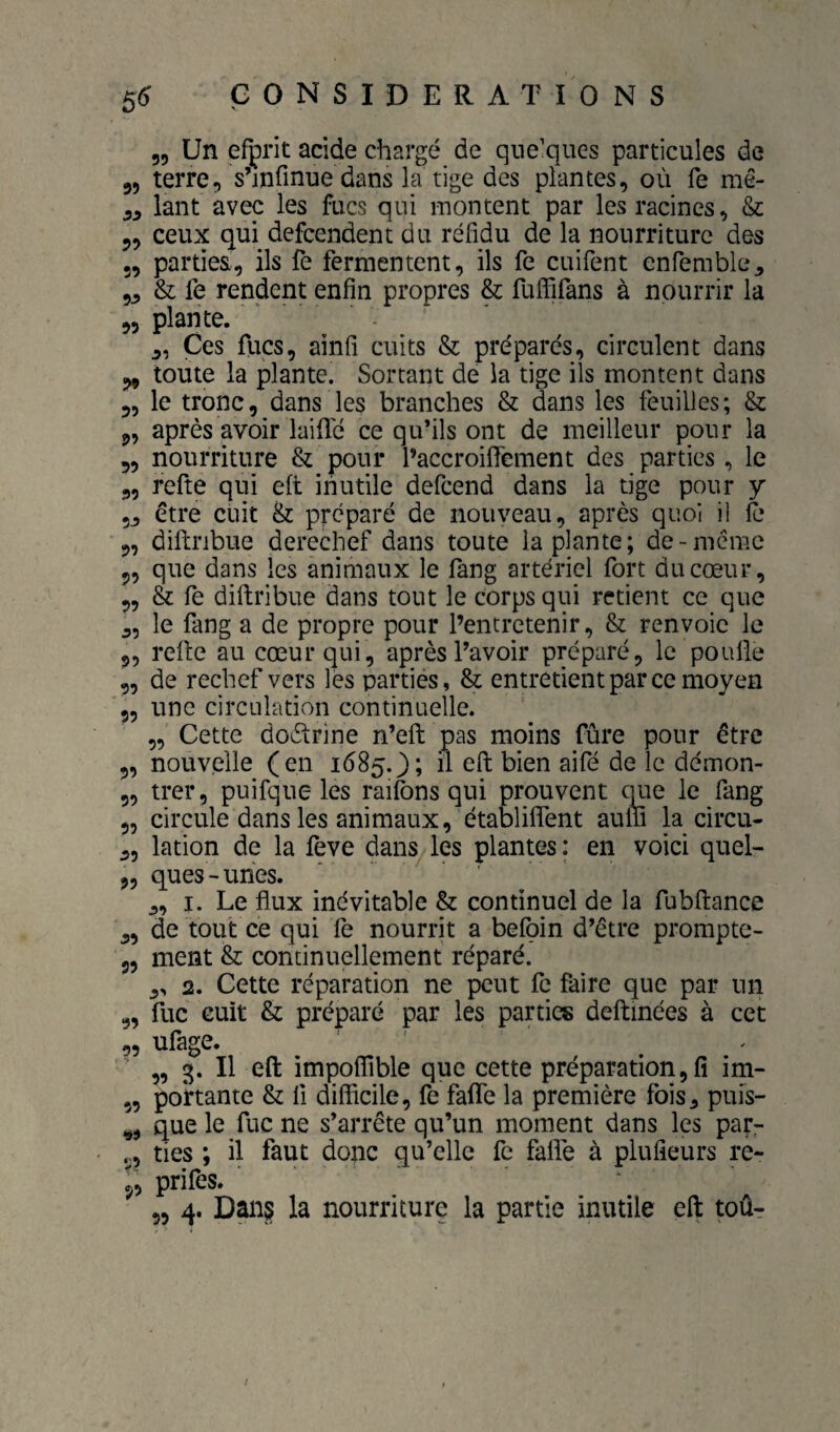 55 Un efprit acide chargé de qne’ques particules de 55 terre, s’infinue dans la tige des plantes, où fe mê- 55 lant avec les fucs qui montent par les racines, & 55 ceux qui defcendent du réfidu de la nourriture des 55 parties, ils fe fermentent, ils fe cuifent enfemble5 55 & fe rendent enfin propres & fulFifans à nourrir la 55 plante. ' 5, Ces fucs5 ainfi cuits & préparés, circulent dans 5, toute la plante. Sortant de la tige ils montent dans 55 le tronc, dans les branches & dans les feuilles; & 55 après avoir lai Té ce qu’ils ont de meilleur pour la 55 nourriture & pour PaccroiflTement des parties, le 55 refte qui eft inutile defeend dans la tige pour y 55 être cuit & préparé de nouveau, après quoi il fe 5, diftribue derechef dans toute la plante; de-meme 55 que dans les animaux le fang artériel fort du cœur, 55 & fe diftribue dans tout le corps qui retient ce que 55 le fang a de propre pour l’entretenir, & renvoie le g, relie au cœur qui, après l’avoir préparé, le poulie g, de rechef vers les partiés, & entretient par ce moyen 55 une circulation continuelle. „ Cette doctrine n’efi; pas moins fûre pour être g, nouvelle (en 1(585.}; il eft bien aifé de le démon- g, trer, puifque les railbns qui prouvent que le fang 55 circule dans les animaux, établilfent auln la circu- 55 lation de la feve dans les plantes : en voici quel- 55 ques-uhes. 5, I. Le flux inévitable & continuel de la fubftance 55 de tout ce qui le nourrit a beloin d’être prompte- 55 ment & continuellement réparé. 5, 2. Cette réparation ne peut fc faire que par un g, fuc cuit & préparé par les parties deftinées à cet g, ufage. ' ^ ^ 5, 3. Il eft impoflible que cette préparation 5 fi im- 55 portante & li difficile, fe fafle la première fois, puis- ^5 que le fuc ne s’arrête qu’un moment dans les par- g, ties ; il faut donc qu’elle fe falfe à plufieurs re- 5, prifes. „ 4. Dans la nourriture la partie inutile eft toûr