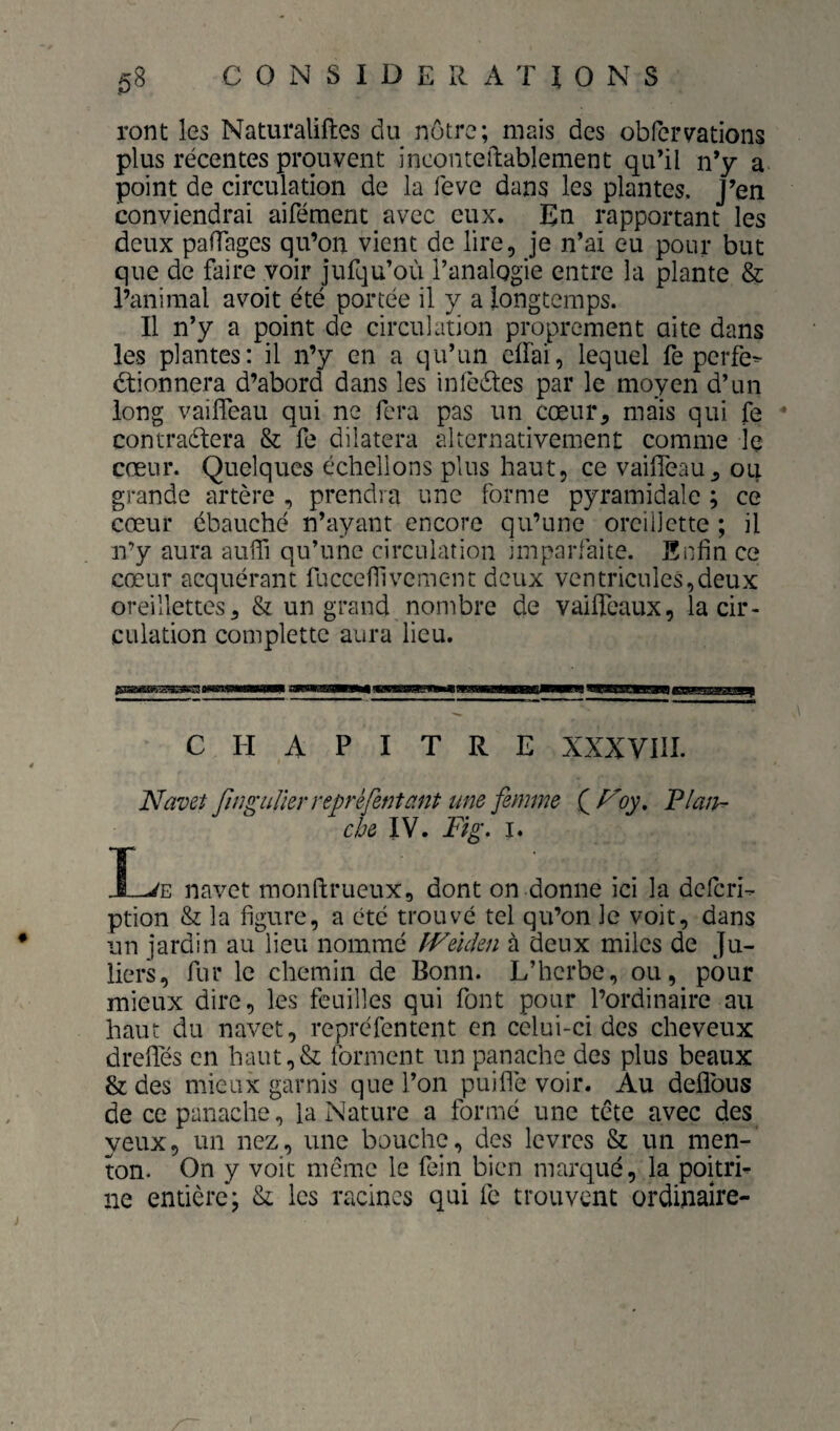 ront les Naturaliftes du nôtre; mais des obfervations plus récentes prouvent incontcftablement qu’il n’y a point de circulation de la feve dans les plantes, j’en conviendrai aifément avec eux. En rapportant les deux pafTages qu’on vient de lire, je n’ai eu pour but que de faire voir jufqu’où l’analogie entre la plante & l’animal avoit été portée il y a longtemps. Il n’y a point de circulation proprement ai te dans les plantes: il n’y en a qu’un effai, lequel fe perfe^ étionnera d’abord dans les ini'eéles par le moyen d’un long vaifîeau qui ne fera pas un cœur, mais qui fe contraéfera & fe dilatera alternativement comme le cœur. Quelques cchellons plus haut, ce vaifleau, ou grande artère , prendra une forme pyramidale ; ce cœur ébauché n’ayant encore qu’une oreillette ; il n’y aura atilh qu’une circulation imparfaite. Enfin ce cœur acquérant fuccefilvement deux ventricules,deux oreillettes, & un grand nombre de vailfeaux, la cir¬ culation complettc aura lieu. CHAPITRE XXXVIII. Navet fin^uJlerrepréfet7tant une femme QNoy, Plan¬ che IV. Fig, I. X-^E navet monftrueux, dont on donne ici la deferi- ption & la figure, a été trouvé tel qu’on le voit, dans un jardin au lieu nommé ÎVeiden à deux miles de Ju- liers, fur le chemin de Bonn. L’herbe, ou, pour mieux dire, les feuilles qui font pour l’ordinaire au haut du navet, repréfentent en celui-ci des cheveux drefles en haut,& forment un panache des plus beaux & des mieux garnis que l’on puiflè voir. Au deflbus de ce panache, la Nature a formé une tête avec des yeux, un nez, une bouche, des lèvres & un men¬ ton. On y voit même le fein bien marqué, la poitrL ne entière; & les racines qui fe trouvent ordinaire-
