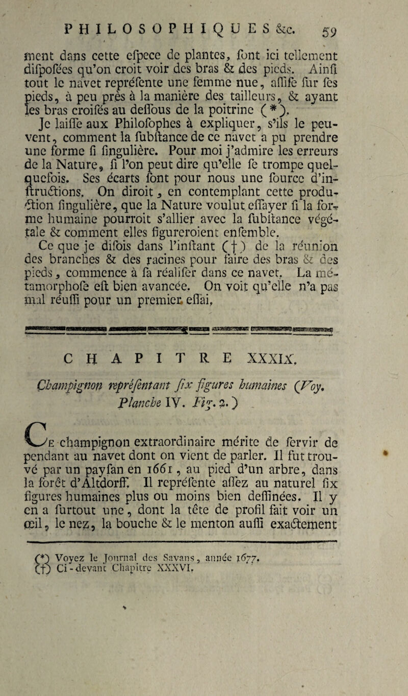 ment dans cette efpece de plantes, font ici tellement dirpofées qu’on croit voir des bras & des pieds. Ainfi tout le navet repréfente une femme nue, aflife fur Tes pieds, à peu près à la manière des tailleurs, & ayant les bras croifés au defîbus de la poitrine ( * Je laifle aux Philofophes à expliquer, s’ils le peu¬ vent, comment la fubftance de ce navet a pu prendre une forme fi fingulière. Pour moi j’admire les erreurs de la Nature, fi l’on peut dire qu’elle fe trompe quel¬ quefois. Ses écarts font pour nous une fourcc d’in- ftrudtions. On diroit, en contemplant cette produ¬ ction fingulière, que la Nature voulut effayer fi la for^ me humaine pourroit s’allier avec la fubltance végé¬ tale & comment elles figureroient enfemble, Ce que je difois dans l’inftant Cf) réunion des branches 8z des racines pour faire des bras Si des pieds 5 commence à la réalifer dans ce navet, La mé- tamorphofe eft bien avancée. On voit qu’elle n’a pas mal réulTi pour un premier, eflai, CHAPITRE XXXIX. Champignon npréfentam fix figures humaines (Voy, Planche lY. Il g. 2. ) C3e champignon extraordinaire mérite de fervir de pendant au navet dont on vient de parler. Il fut trou¬ vé par un payfan en 1661, au pied d’un arbre, dans la forêt d’Altdorlf. 11 repréfente afièz au naturel fix figures humaines plus ou moins bien delfinées. Il y en a furtout une, dont la tête de profil fait voir un mil, le ne^, la bouche & le menton auffi exactement ’*') Voyez le fournal des Savnns, année 1677. ;t) Ci-devani; Cliapitre XXXVI, S