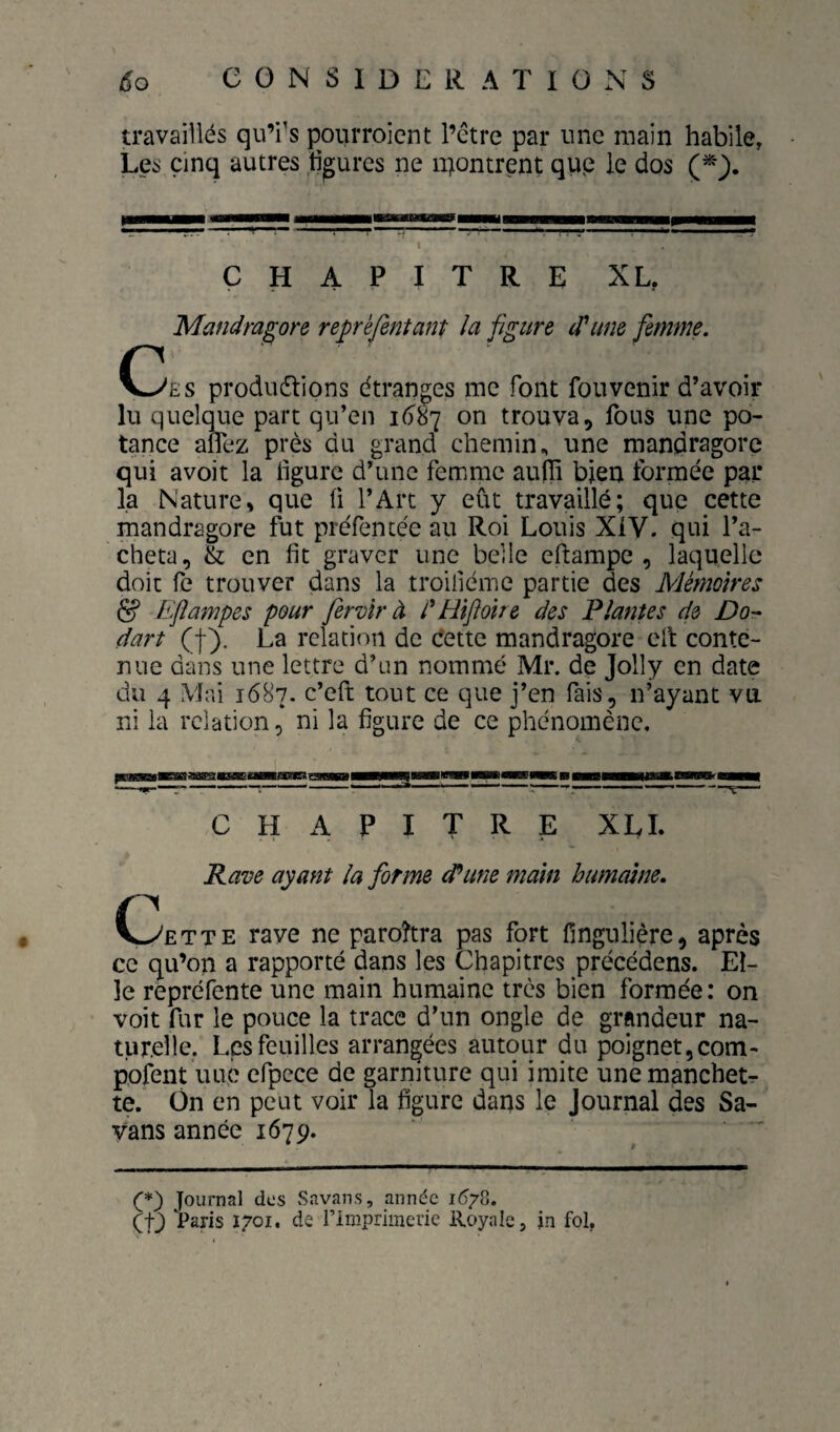 travaillés qu’i's pourroient l’étre par une main habile, Les cinq autres ligures ne n^ontrent qup le dos CHAPITRE XL, 'Mandm^ore reprèfentant la figure (Time femme. \^ES produétions étranges me font foiivenir d’avoir lu quelque part qu’en on trouva, fous une po- tance aflez près du grand chemin^ une mandragore qui avoit la ligure d’une femme auiîi bien formée par la Nature, que fi l’Art y eût travaillé; que cette mandragore fut préfentée au Roi Louis XiV. qui l’a¬ cheta, & en lit graver une belle eftampe , laquelle doit fe trouver dans la troiliéme partie des Mémoires lïfiampes pour fervîr à i'Hifioire des Plantes de Do- dart (f). La relation de dette mandragore elt conte¬ nue dans une lettre d’un nommé Mr. de Jolly en date du 4 Mai 1687. c’eft tout ce que j’en fais, n’ayant va ni la relation, ni la figure de ce phénomène. CHAPITRE XLI Rave ayant la forme d^une main humaine. C3ette rave ne paroîtra pas fort fînguliêre, après ce qu’on a rapporté dans les Chapitres précédens. El¬ le répréfente une main humaine très bien formée: on voit fur le pouce la trace d’un ongle de grandeur na¬ turelle. Les feuilles arrangées autour du poignet, corn- pofent luie efpece de garniture qui imite une manchets te. On en peut voir la figure dans le Journal des Sa- yans année 1679. (*) (*) Journal des Savans, année Kj/S. (fj Paris 1701. de rimprimerie Royale, in fol.