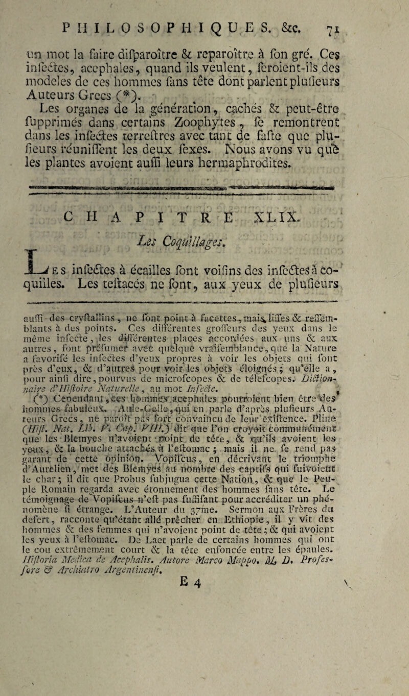 un mot la faire difparoître & reparoître à Ton gre. Ces infectes, acéphales, quand ils veulent, fcroient-ils des modèles de ces hommes fans tete dont parlent plufieurs Auteurs Grecs (^). Les organes de la génération, cachés & peut-être fupprimés dans certains Zoophytes, fe remontrent dans les infeétes terreftres avec tant de fafte que plu- fieurs réuniffent les deux fexes. Nous avons vu qiib les plantes avaient auiïi leurs hermaphrodites. CHAPITRE XLIX. Les Coquillages. T . , . , . _L^es jnfe(Stes à écailles font voifinsdes infedtesà co¬ quilles. Les teltaccs ne font, aux yeux de plufieurs nuiTî des cryflallins , ne font point i'i facettes,mai^liiTes & reiTom- blants h des points. Ces différentes groffeurs des yeux dans le même infecte , les différentes places .accordées aux uns & aux autres, fjnt préfumer avet quelque vraifemblancc, que la Nature a favorifé les iiifecles d’yeux propres à voir les objets qui font près d’eux, & d’autres pour voir les objets éloignés; qu’elle a, pour ainfi dire, pourvus de microfeopes & de télefeopes. Dïciïon^ nnire (Tirifloire Naturelle ^ au mot Infecte, _ , (I*) Ceôendant,£cs liominiis'.acephâles poiirroîent bien ôtre\le$ iiommes fabuleux, ^ Aiilc.Gdlü, qui en parle d’après plufieurs Au¬ teurs Grecs, né parôi't pas fort convailicu de leur'êSiftence. Pline qil'jl. Nat. LVj. C» Capl yiîï.') dit' que l’on croyoit commiinémene que les Blcmycs n’avoient-.poipt de tête, & qu’iïs avoient les yc-ux, & la bouche attachas.à rellomac ; mais il ne. fe rend pas garant de cetté Opinion. Vopifeus, en décrivant le triomphe d’Aurelien, met des Blemyes au nombre des captifs qui fuivoieuü le char; il dit que Probiis fubjugua cette Nation, & que le Peu¬ ple Romain regarda avec étonnement des hommes fans tête. Le témoignage de Vopilcns n’eft pas fuffifant pour accréditer un phé¬ nomène fl étrange. L’Auteur du gyme. Sermon aux Frères du defert, raccoiitc qu’étant allé prêcher en Ethiopie, il y^ vit des hommes & des femmes qui n’avoient point de tête ; & qui avoient les yeux à rcllomac. De Lact parle de certains hommes qui ont le cou cxtrémem.ent court & la tête enfoncée entre les épaules. Ilifîor'ia ISlcdica de Acephalls. Autore Marco Mappo. AU D. Profes- füïô Archiatro Argentinenji,