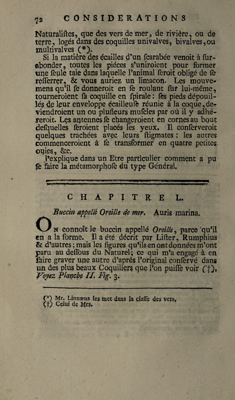 7? Naturaliftes, que des vers de mer, de rivière, ou de terre, logés dans des coquilles univalves, bivalves,ou jnuldvalves (*). Si la matière des écailles d’un fcarabée venoit à flir- ûbonder, toutes les pièces s’uniroient pour former une feule taie dans laquelle l’animal feroit obligé de le reiTerrer, & vous auriez un limaçon. Les mouve- mens qu’il fe donneroit en le roulant fur lui-même, tourneroient fa coquille en fpirale : fes pieds dépouil¬ lés de leur enveloppe écailleufe réunie à la coque,de- viendroient un ou plufieurs mufcles par où il y adhé- reroit. Les aptennes fe changeroient en cornes au bout defquelles lèroient placés les yeux* Il conferveroit quelques trachées avec leurs ftigmates : les antres commenceroient àr fe transformer en quatre petites oqies, &c, J’explique dans un Etre particulier comment a pu fe faire la métamorphofe du type Général. CHAPITRE L. 'Buccin appelle Oreille de mer. Auris marina. O N connoît le buccin appelle OmV/é, parce'qu’il en a la forme. ^ Il a été décrit par Lifter, Rumphius & d’autres ; mais les figures qu’ils en ont données m’ont jparu au deflbus du Naturel; ce qui m’a engagé à en faire graver une autre d’après l’original confervé dans un des plus beaux Coquillqrs que l’on puiflè voir rt), J^opez Platîcbe IL Fig, 3. f Mr. Linnæus les met dans la clafle des vers, Celui de Mrs.